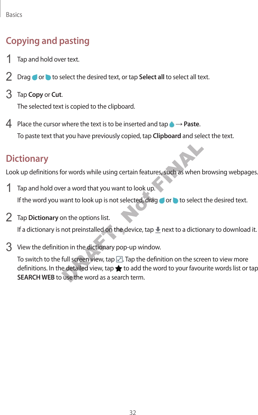 Basics32Copying and pasting Tap and hold over text. Drag   or   to select the desired text, or tap Select all to select all text. Tap Copy or Cut.The selected text is copied to the clipboard. Place the cursor where the text is to be inserted and tap    Paste.To paste text that you have previously copied, tap Clipboard and select the text.DictionaryLook up definitions for words while using certain features, such as when browsing webpages. Tap and hold over a word that you want to look up.If the word you want to look up is not selected, drag   or   to select the desired text. Tap Dictionary on the options list.If a dictionary is not preinstalled on the device, tap   next to a dictionary to download it. View the definition in the dictionary pop-up window.To switch to the full screen view, tap  . Tap the definition on the screen to view more definitions. In the detailed view, tap   to add the word to your favourite words list or tap SEARCH WEB to use the word as a search term.DRAFT, einstalled on the deviceinstalled on the deviciew the definition in the dictionary popiew the definition in the dictionaro the full screen view, tap o the full screen viewn the detailed viewn the detailed view to use the w to use the wNot o look upo look upo look up is not selected, drag o look up is not selected, drag FINALtures, such as when brtures, such as when bro look up.o look up.