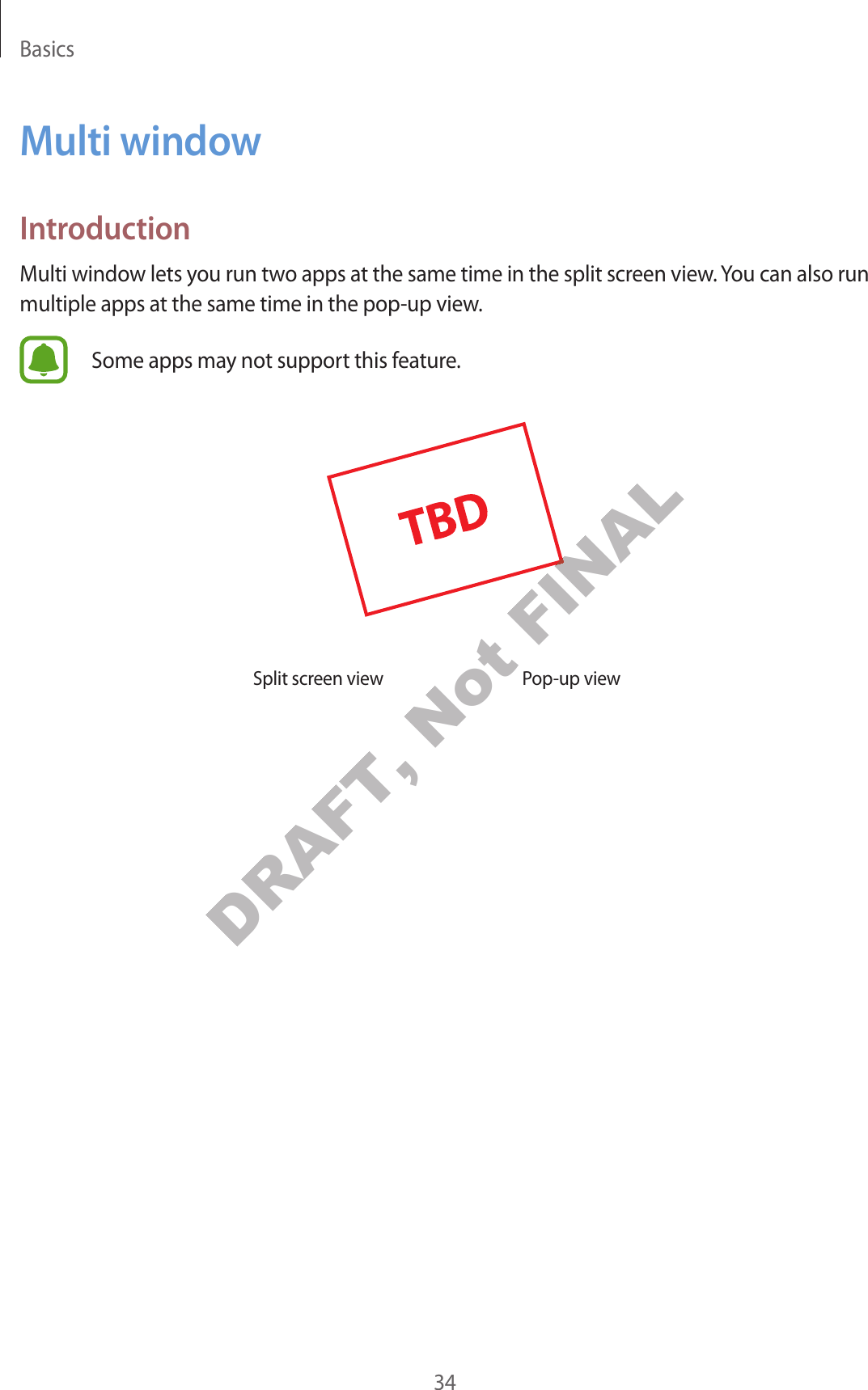Basics34Multi windowIntroductionMulti window lets you run two apps at the same time in the split screen view. You can also run multiple apps at the same time in the pop-up view.Some apps may not support this feature.Split screen view Pop-up viewDRAFT, Not FINALFINAL