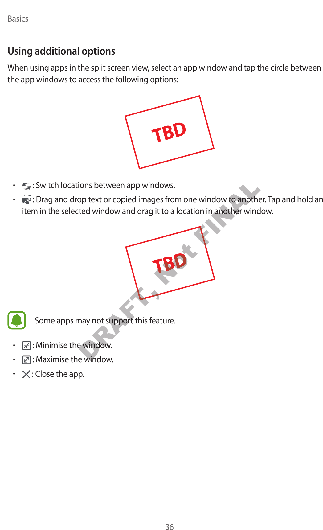 Basics36Using additional optionsWhen using apps in the split screen view, select an app window and tap the circle between the app windows to access the following options:• : Switch locations between app windows.• : Drag and drop text or copied images from one window to another. Tap and hold an item in the selected window and drag it to a location in another window.Some apps may not support this feature.• : Minimise the window.• : Maximise the window.• : Close the app.DRAFT, DRAFT, DRAFT, y not support this fy not support this finimise the window.inimise the windowDRAFT, aximise the windoaximise the windoNot Not Not Not FINALom one window to anotherom one window to anothertion in another windotion in another windoFINAL