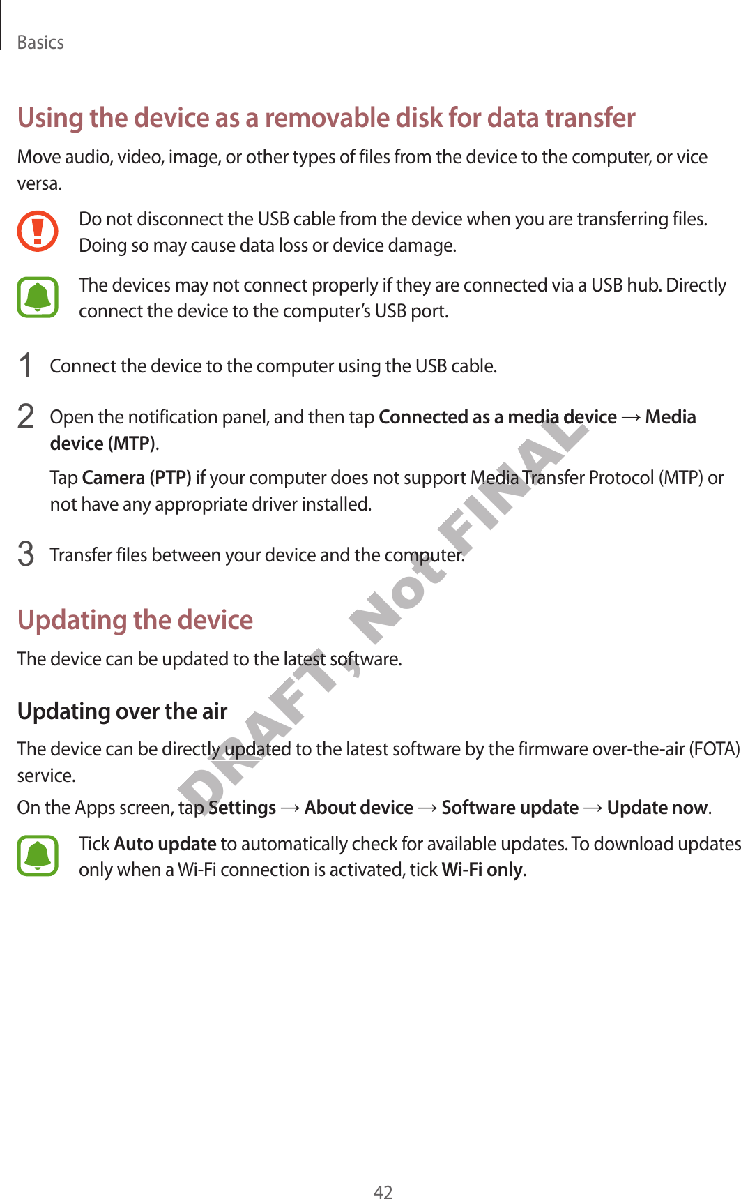 Basics42Using the device as a removable disk for data transferMove audio, video, image, or other types of files from the device to the computer, or vice versa.Do not disconnect the USB cable from the device when you are transferring files. Doing so may cause data loss or device damage.The devices may not connect properly if they are connected via a USB hub. Directly connect the device to the computer’s USB port. Connect the device to the computer using the USB cable. Open the notification panel, and then tap Connected as a media device  Media device (MTP).Tap Camera (PTP) if your computer does not support Media Transfer Protocol (MTP) or not have any appropriate driver installed. Transfer files between your device and the computer.Updating the deviceThe device can be updated to the latest software.Updating over the airThe device can be directly updated to the latest software by the firmware over-the-air (FOTA) service.On the Apps screen, tap Settings  About device  Software update  Update now.Tick Auto update to automatically check for available updates. To download updates only when a Wi-Fi connection is activated, tick Wi-Fi only.DRAFT, o the latest softwo the latest softwDRAFT, ectly updated tectly updated teen, tap een, tap SettingsSettingsNot e and the computomputFINALed as a media deviced as a media det Media Transft Media Transfomputer.omputer.