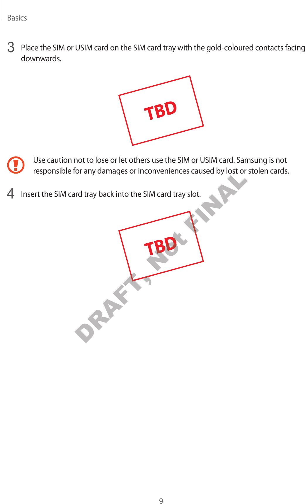 Basics9 Place the SIM or USIM card on the SIM card tray with the gold-coloured contacts facing downwards.Use caution not to lose or let others use the SIM or USIM card. Samsung is not responsible for any damages or inconveniences caused by lost or stolen cards. Insert the SIM card tray back into the SIM card tray slot.DRAFT, DRAFT, Not Not Not Not FINALy lost or sty lost or stFINAL