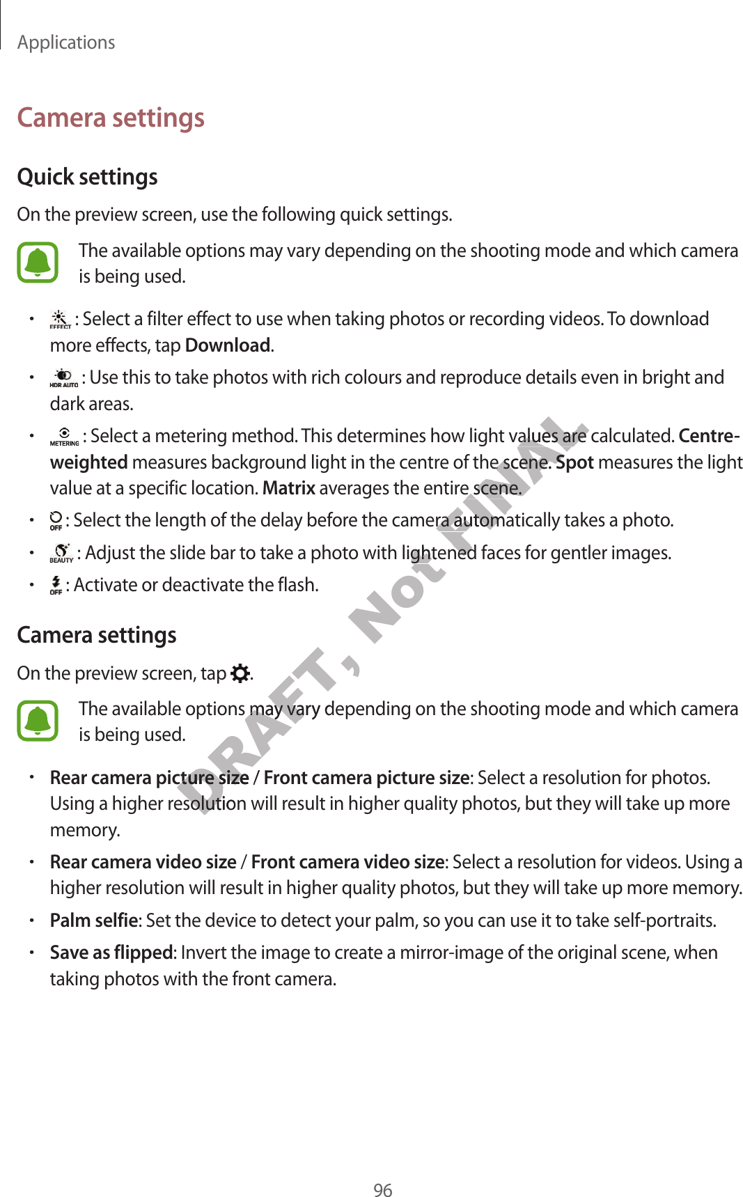 Applications96Camera settingsQuick settingsOn the preview screen, use the following quick settings.The available options may vary depending on the shooting mode and which camera is being used.• : Select a filter effect to use when taking photos or recording videos. To download more effects, tap Download.• : Use this to take photos with rich colours and reproduce details even in bright and dark areas.• : Select a metering method. This determines how light values are calculated. Centre-weighted measures background light in the centre of the scene. Spot measures the light value at a specific location. Matrix averages the entire scene.• : Select the length of the delay before the camera automatically takes a photo.• : Adjust the slide bar to take a photo with lightened faces for gentler images.• : Activate or deactivate the flash.Camera settingsOn the preview screen, tap  .The available options may vary depending on the shooting mode and which camera is being used.•Rear camera picture size / Front camera picture size: Select a resolution for photos. Using a higher resolution will result in higher quality photos, but they will take up more memory.•Rear camera video size / Front camera video size: Select a resolution for videos. Using a higher resolution will result in higher quality photos, but they will take up more memory.•Palm selfie: Set the device to detect your palm, so you can use it to take self-portraits.•Save as flipped: Invert the image to create a mirror-image of the original scene, when taking photos with the front camera.DRAFT, ailable options may vary depending on the shooting mode and which camerailable options may vara picture sizea picture size / FDRAFT, sing a higher resolution will rsing a higher resolution will rNot o with lightened faco with lightFINALt values are calculat values are calculae of the scene. e of the scene. SpotSpottire scene.tire scene.e the camera automae the camera automatened factened fac