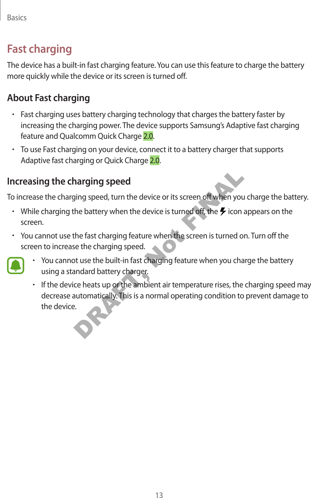 Basics13Fast chargingThe device has a built-in fast charging feature. You can use this feature to charge the battery more quickly while the device or its screen is turned off.About Fast charging•Fast charging uses battery charging technology that charges the battery faster byincreasing the charging power. The device supports Samsung’s Adaptive fast chargingfeature and Qualcomm Quick Charge 2.0.•To use Fast charging on your device, connect it to a battery charger that supportsAdaptive fast charging or Quick Charge 2.0.Increasing the charging speedTo increase the charging speed, turn the device or its screen off when you charge the battery.•While charging the battery when the device is turned off, the   icon appears on thescreen.•You cannot use the fast charging feature when the screen is turned on. Turn off thescreen to increase the charging speed.•You cannot use the built-in fast charging feature when you charge the batteryusing a standard battery charger.•If the device heats up or the ambient air temperature rises, the charging speed maydecrease automatically. This is a normal operating condition to prevent damage tothe device.DRAFT, Not FINAL