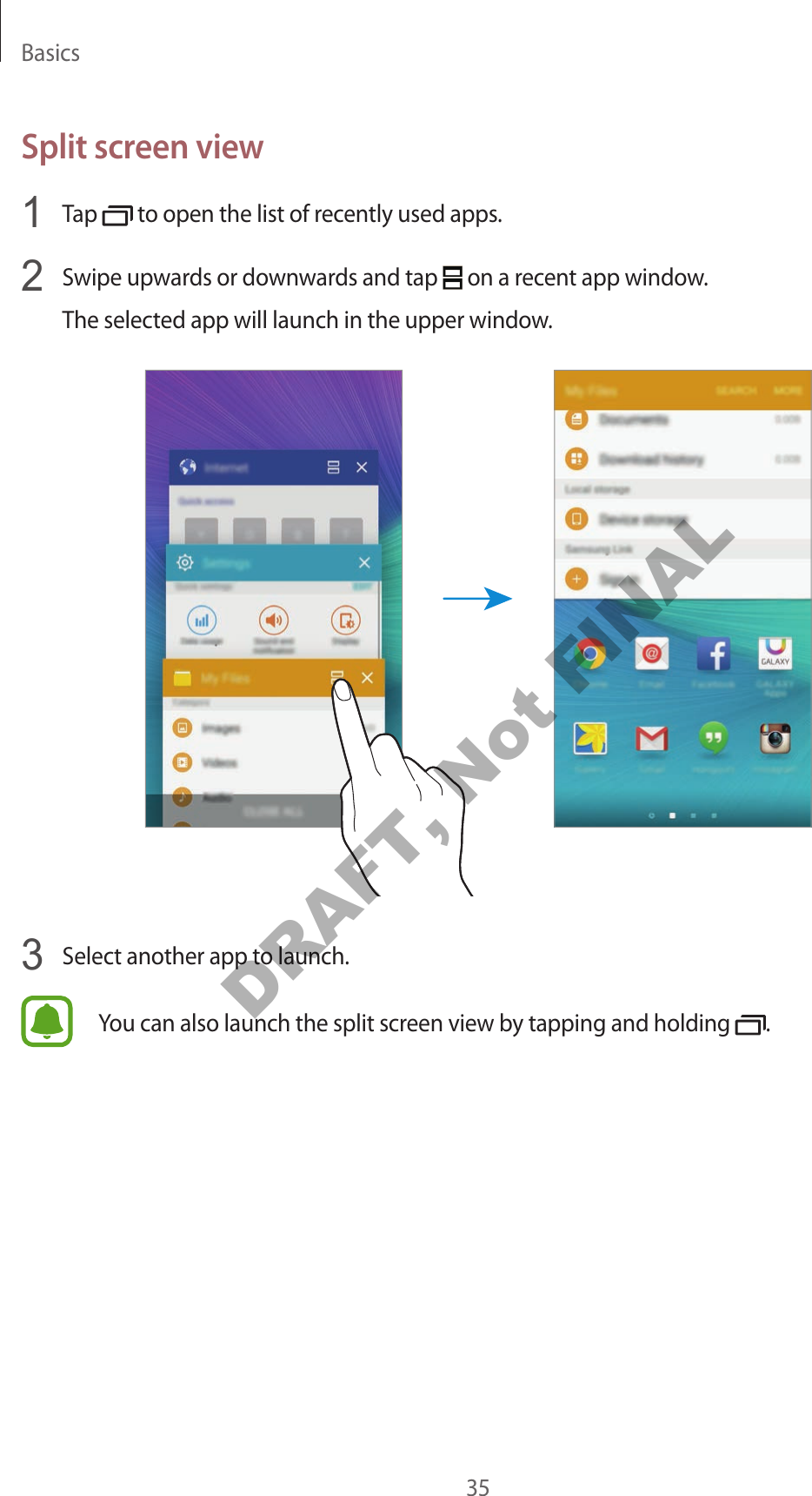 Basics35Split screen view1  Tap   to open the list of recently used apps.2  Swipe upwards or downwards and tap   on a recent app window.The selected app will launch in the upper window.3  Select another app to launch.You can also launch the split screen view by tapping and holding  .DRAFT, Not FINAL