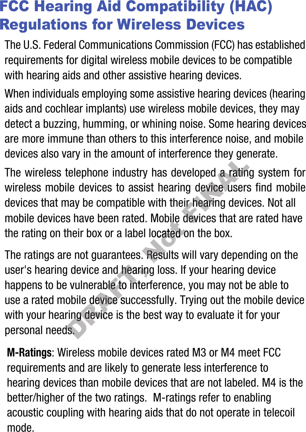 FCC Hearing Aid Compatibility (HAC) Regulations for Wireless DevicesThe U.S. Federal Communications Commission (FCC) has established requirements for digital wireless mobile devices to be compatible with hearing aids and other assistive hearing devices.When individuals employing some assistive hearing devices (hearing aids and cochlear implants) use wireless mobile devices, they may detect a buzzing, humming, or whining noise. Some hearing devices are more immune than others to this interference noise, and mobile devices also vary in the amount of interference they generate.The wireless telephone industry has developed a rating system for wireless mobile devices to assist hearing device users find mobile devices that may be compatible with their hearing devices. Not all mobile devices have been rated. Mobile devices that are rated have the rating on their box or a label located on the box.The ratings are not guarantees. Results will vary depending on the user&apos;s hearing device and hearing loss. If your hearing device happens to be vulnerable to interference, you may not be able to use a rated mobile device successfully. Trying out the mobile device with your hearing device is the best way to evaluate it for your personal needs.M-Ratings: Wireless mobile devices rated M3 or M4 meet FCC requirements and are likely to generate less interference to hearing devices than mobile devices that are not labeled. M4 is the better/higher of the two ratings.  M-ratings refer to enabling acoustic coupling with hearing aids that do not operate in telecoil mode.DRAFT, The ratings are not guarantees. user&apos;s hearing device and heariuser&apos;s hearing device and hearing ng be vulnerable to interfbe vulnerable to interfmobile device successfully. Trmobile device successfully. TrDRAFT,  hearing hearing devic deviceneeds.needs.Not obilebilea label located on thea label located on theThe ratings are not guarantees. The ratings are not guarantees. Results will varyResults will varyFINALthe amount of interference they generate.has developed a rating has developed a rating mobile devices to assist hearing device users find mobile mobile devices to assist hearing device users find mobile with their hearing devices. Not all with their hearing devices. Not all  dev devic