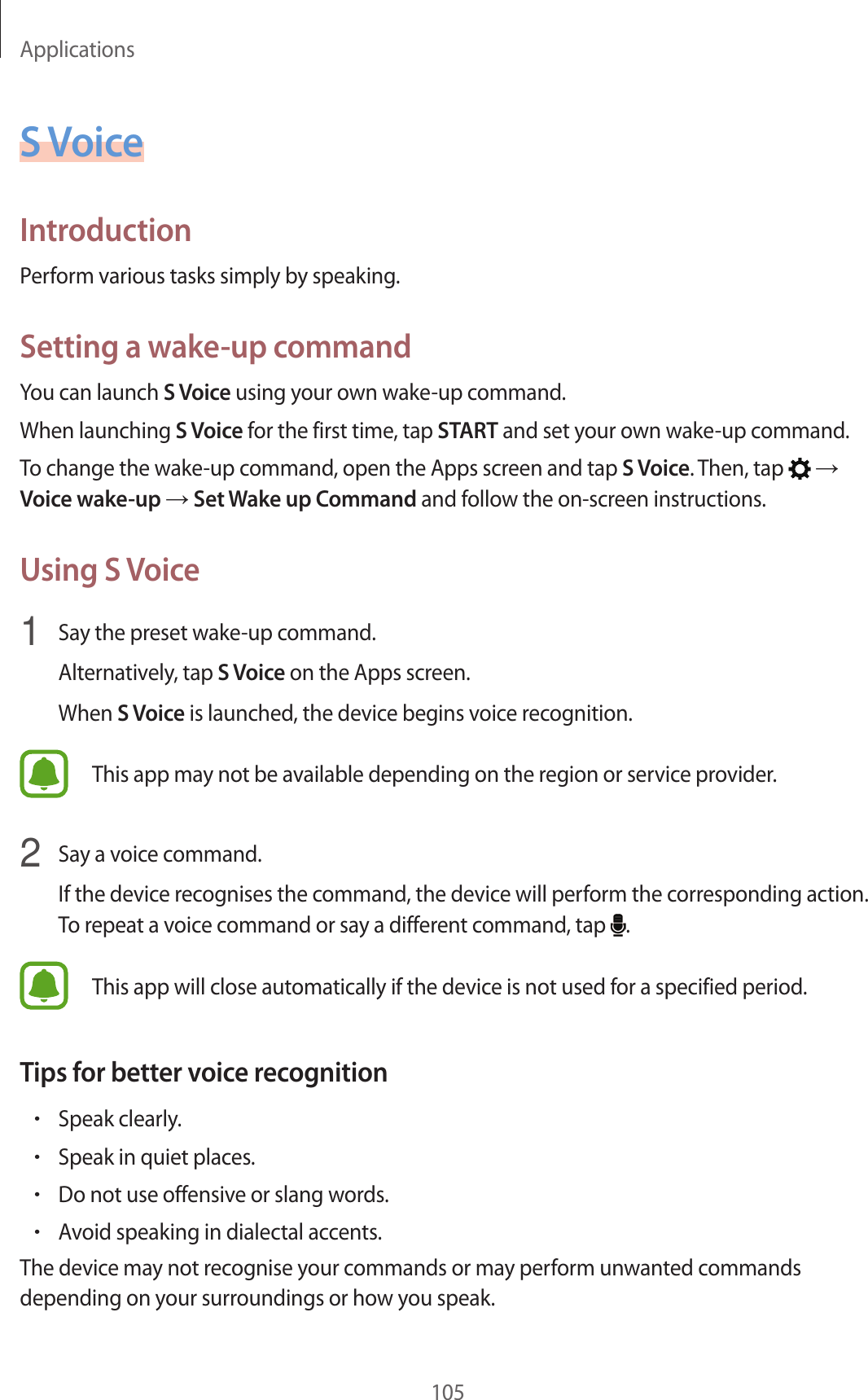 Applications105S V oiceIntroductionP erform various tasks simply by speaking.Setting a wake-up commandYou can launch S V oice using your own w ake-up command.When launching S V oice for the first time , tap START and set your own w ake-up command.To change the wake-up command, open the A pps scr een and tap S V oice. Then, tap    Voice wak e-up  Set Wake up Command and follo w the on-scr een instructions.Using S Voice1  Say the preset w ake-up command .Alternativ ely, tap S V oice on the Apps screen.When S V oice is launched, the device beg ins v oic e r ecog nition.This app may not be a vailable depending on the r eg ion or service provider.2  Say a voic e command .If the device recog nises the command , the devic e will perform the c orresponding action. To repeat a v oic e command or sa y a diff er en t command , tap  .This app will close automatically if the devic e is not used f or a specified period .T ips f or bett er v oic e r ec ognition•Speak clearly.•Speak in quiet places.•Do not use offensiv e or slang w or ds .•A v oid speaking in dialectal accen ts .The device ma y not r ecog nise y our c ommands or may perform unwant ed c ommands depending on your surroundings or ho w y ou speak.