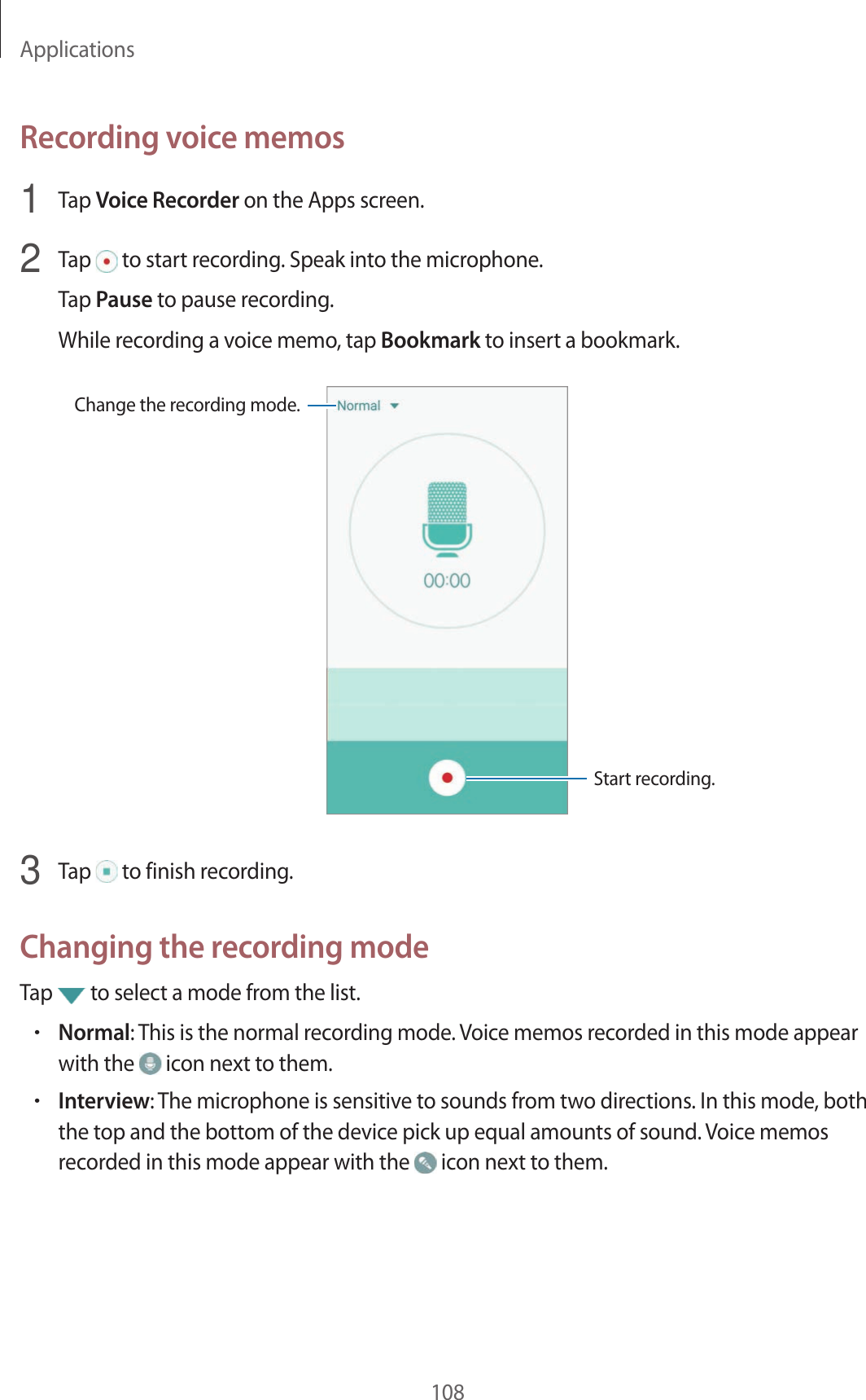Applications108Recor ding v oic e memos1  Tap Voice Recor der on the Apps screen.2  Tap   to start recor ding . Speak in to the micr ophone .Tap Pause to pause rec or ding .While rec or ding a v oice memo, tap Bookmark to insert a bookmark.Change the recor ding mode .Start rec or ding .3  Tap   to finish recor ding .Changing the r ec or ding modeTap   to select a mode from the list.•Normal: This is the normal rec or ding mode . Voice memos r ecor ded in this mode appear with the   icon next to them.•Interview: The micr ophone is sensitiv e to sounds fr om two dir ections. In this mode, both the top and the bottom of the devic e pick up equal amounts of sound . Voice memos recor ded in this mode appear with the   icon next to them.