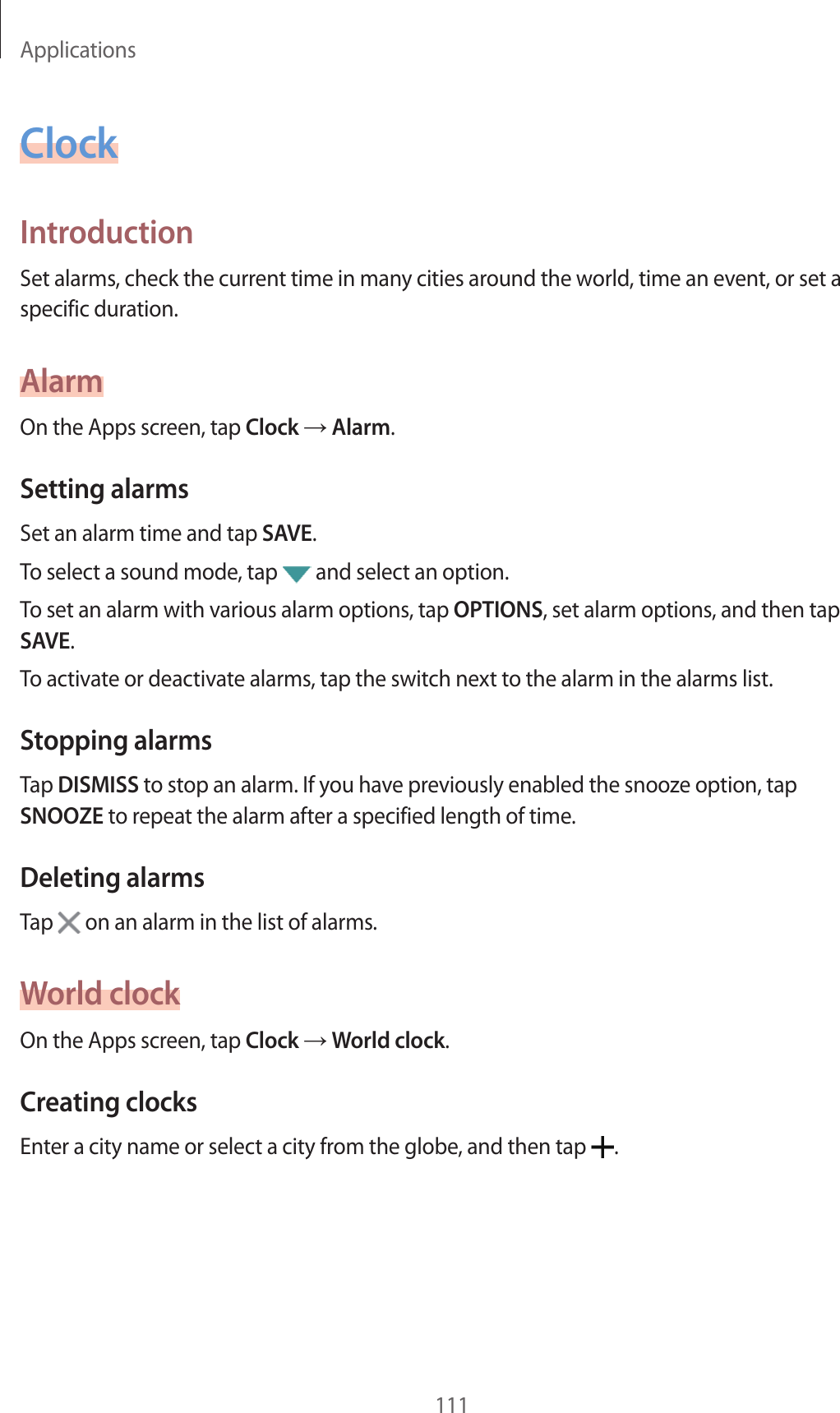 Applications111ClockIntroductionSet alarms, check the current time in man y cities ar ound the w orld , time an ev ent, or set a specific duration.AlarmOn the Apps screen, tap Clock  Alarm.Setting alarmsSet an alarm time and tap SAVE.To select a sound mode, tap   and select an option.To set an alarm with various alarm options, tap OPTIONS, set alarm options, and then tap SAVE.To activate or deactivate alarms, tap the switch ne xt to the alarm in the alarms list.Stopping alarmsTap DISMISS to stop an alarm. If you hav e pr eviously enabled the snoo z e option, tap SNOOZE to repea t the alarm after a specified length of time.Deleting alarmsTap   on an alarm in the list of alarms.World clockOn the Apps screen, tap Clock  World clock.Crea ting clocksEnter a city name or select a city from the globe , and then tap  .