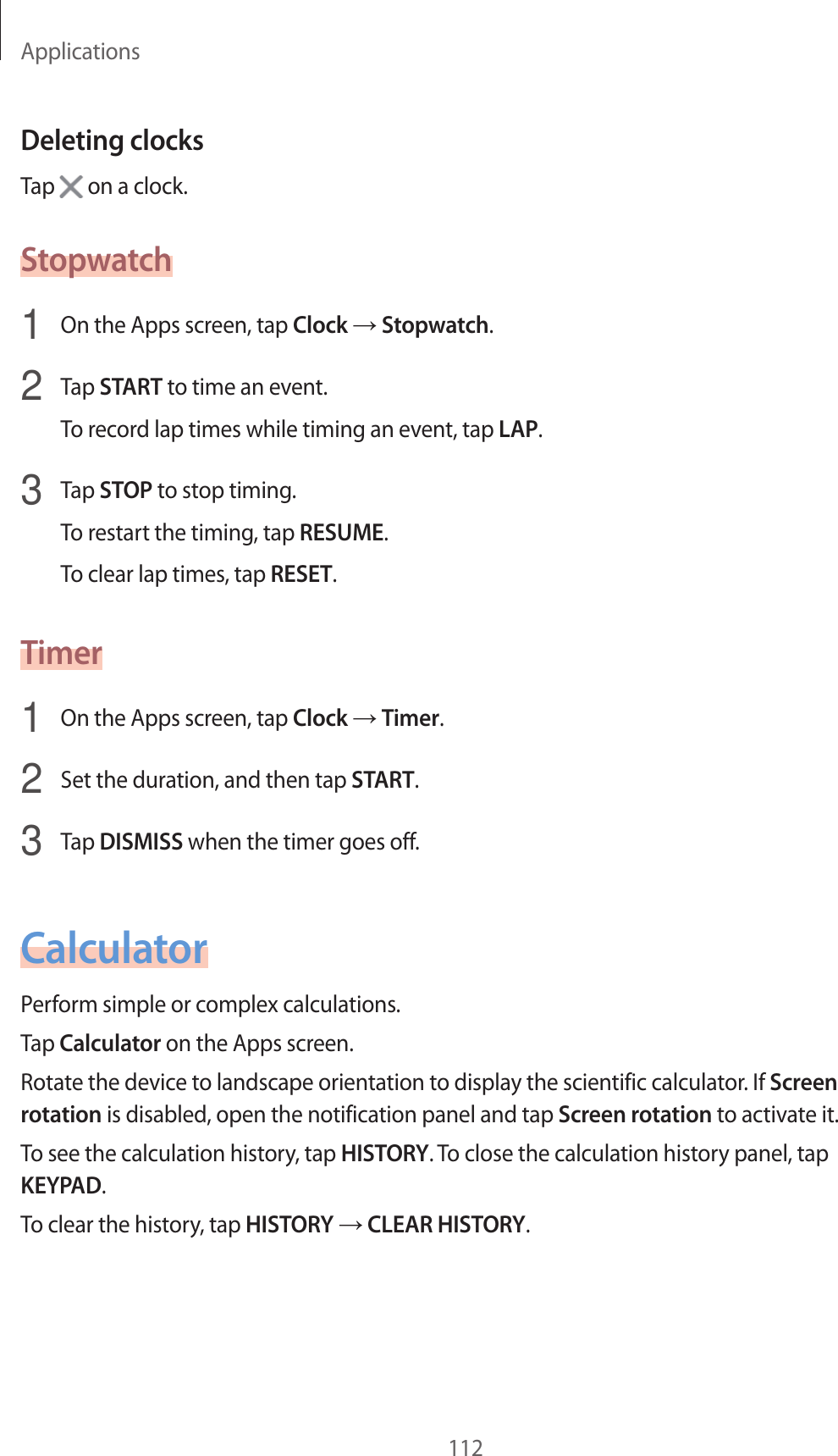 Applications112Deleting clocksTap   on a clock.Stopwatch1  On the Apps screen, tap Clock  Stopwatch.2  Tap START to time an even t.To recor d lap times while timing an ev en t, tap LAP.3  Tap STOP to stop timing .To restart the timing, tap RESUME.To clear lap times, tap RESET.Timer1  On the Apps screen, tap Clock  Timer.2  Set the duration, and then tap START.3  Tap DISMISS when the timer goes off.CalculatorP erform simple or complex calculations .Tap Calculator on the Apps screen.Rotate the device t o landscape orientation t o display the scien tific calculat or. If Screen rotation is disabled, open the notification panel and tap Screen rota tion to activate it.To see the calculation history , tap HISTORY. To close the calculation history panel, tap KEYPAD.To clear the history, tap HISTORY  CLEAR HISTORY.