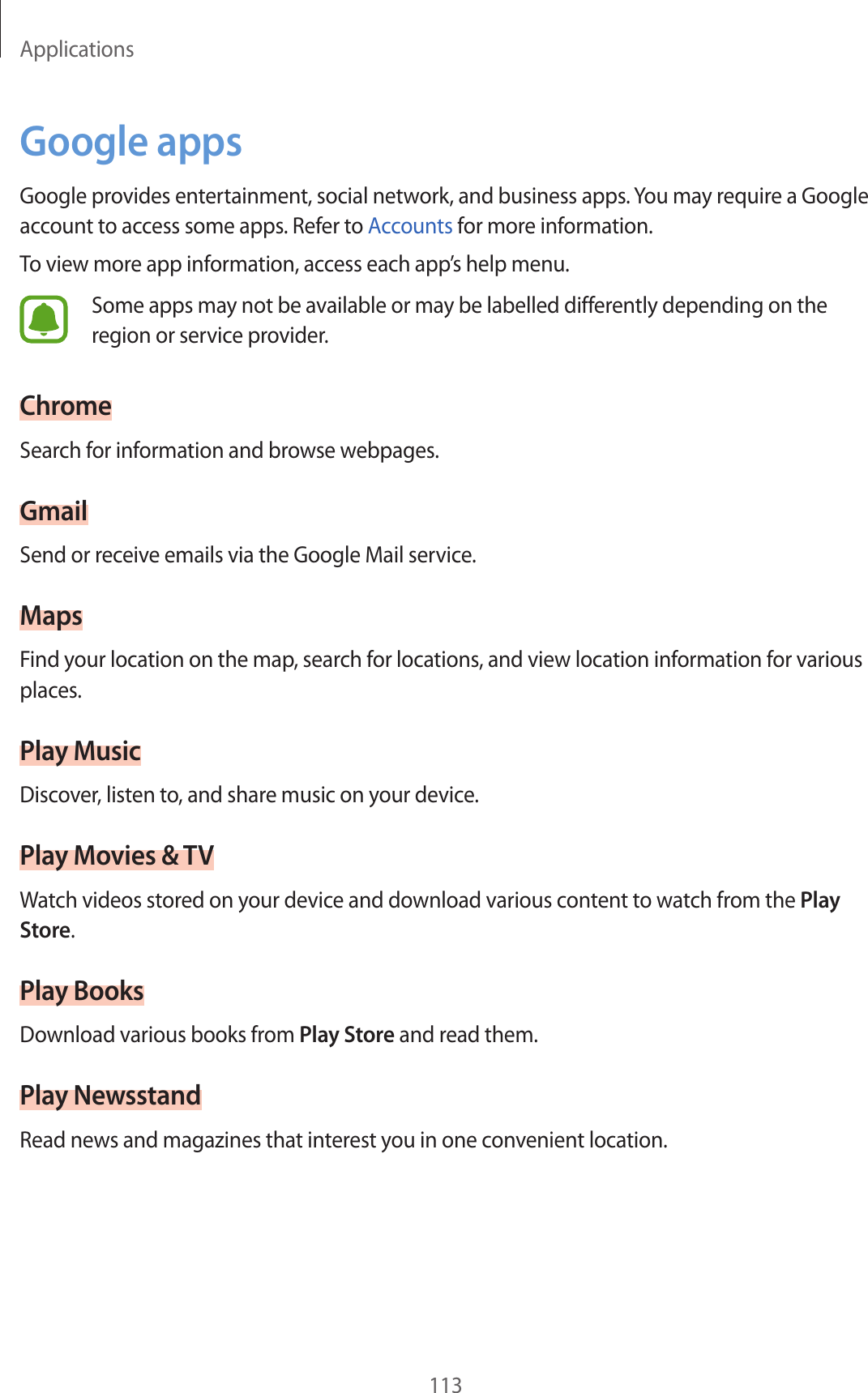 Applications113Google appsGoogle provides ent ertainment, social network, and business apps. You may requir e a Google account t o ac cess some apps . Ref er t o Accounts for mor e inf ormation.To view more app inf ormation, ac cess each app’s help menu.Some apps may not be available or ma y be labelled diff er en tly depending on the region or service provider.ChromeSearch for information and browse w ebpages .GmailSend or receiv e emails via the Google Mail service.MapsF ind y our loca tion on the map, search f or locations , and view location information for various places.Play MusicDiscov er, listen to, and share music on your devic e .Play Mo vies &amp; TVWatch videos stor ed on y our device and do wnload various c ont ent t o wat ch fr om the Play Store.Play BooksDownload various books from Play St or e and read them.Play Ne w sstandRead news and magazines that inter est y ou in one c on v enien t location.