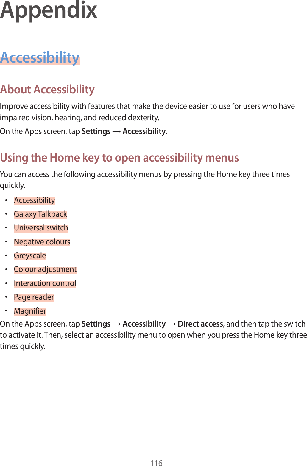 116AppendixAccessibilityAbout A c c essibilityImprove ac c essibility with featur es tha t make the device easier t o use f or users who ha v e impaired vision, hearing , and r educed de xterity.On the Apps screen, tap Settings  Accessibility.Using the Home k ey t o open ac c essibility menusYou can access the follo wing acc essibility menus by pr essing the Home key thr ee times quickly.•Accessibility•Galaxy T alkback•Universal switch•Negative c olours•Greyscale•Colour adjustment•Interaction control•P age r eader•MagnifierOn the Apps screen, tap Settings  Accessibility  Direct access, and then tap the switch to activate it. T hen, select an accessibility menu to open when you pr ess the Home key thr ee times quickly .