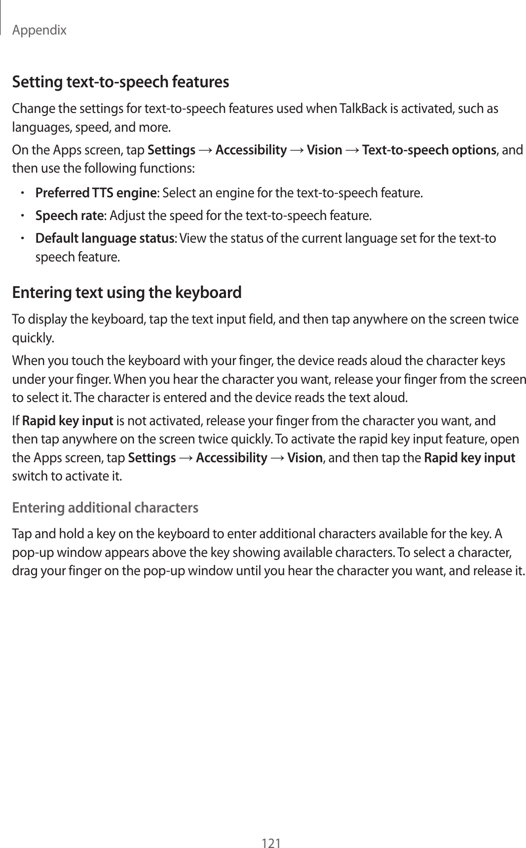 Appendix121Setting text-to-speech featur esChange the settings for t ext-to-speech featur es used when TalkBack is activated , such as languages, speed , and mor e .On the Apps screen, tap Settings  Accessibility  Vision  Text-to-speech options, and then use the follo wing functions:•Preferred TTS engine: Select an engine f or the t ext-to-speech featur e .•Speech rat e: Adjust the speed f or the t ext-to-speech featur e .•Default language status: View the status of the curr ent language set for the text-to speech featur e.Entering t e xt using the keyboardTo display the keyboar d , tap the text input field, and then tap an ywhere on the scr een twice quickly.When you t ouch the keyboar d with y our finger, the device reads aloud the character keys under your finger. When you hear the character you wan t, r elease y our finger fr om the scr een to select it. The character is enter ed and the devic e r eads the te xt aloud.If Rapid key input is not activated, r elease y our finger fr om the character y ou want , and then tap anywhere on the scr een twice quickly. To activat e the rapid key input f ea tur e , open the Apps screen, tap Settings  Accessibility  Vision, and then tap the Rapid key input switch to activate it.Entering additional char actersTap and hold a key on the keyboard to ent er additional characters av ailable f or the key. A pop-up window appears above the key showing a v ailable characters. To select a character, drag your finger on the pop-up window until y ou hear the character y ou want , and r elease it.
