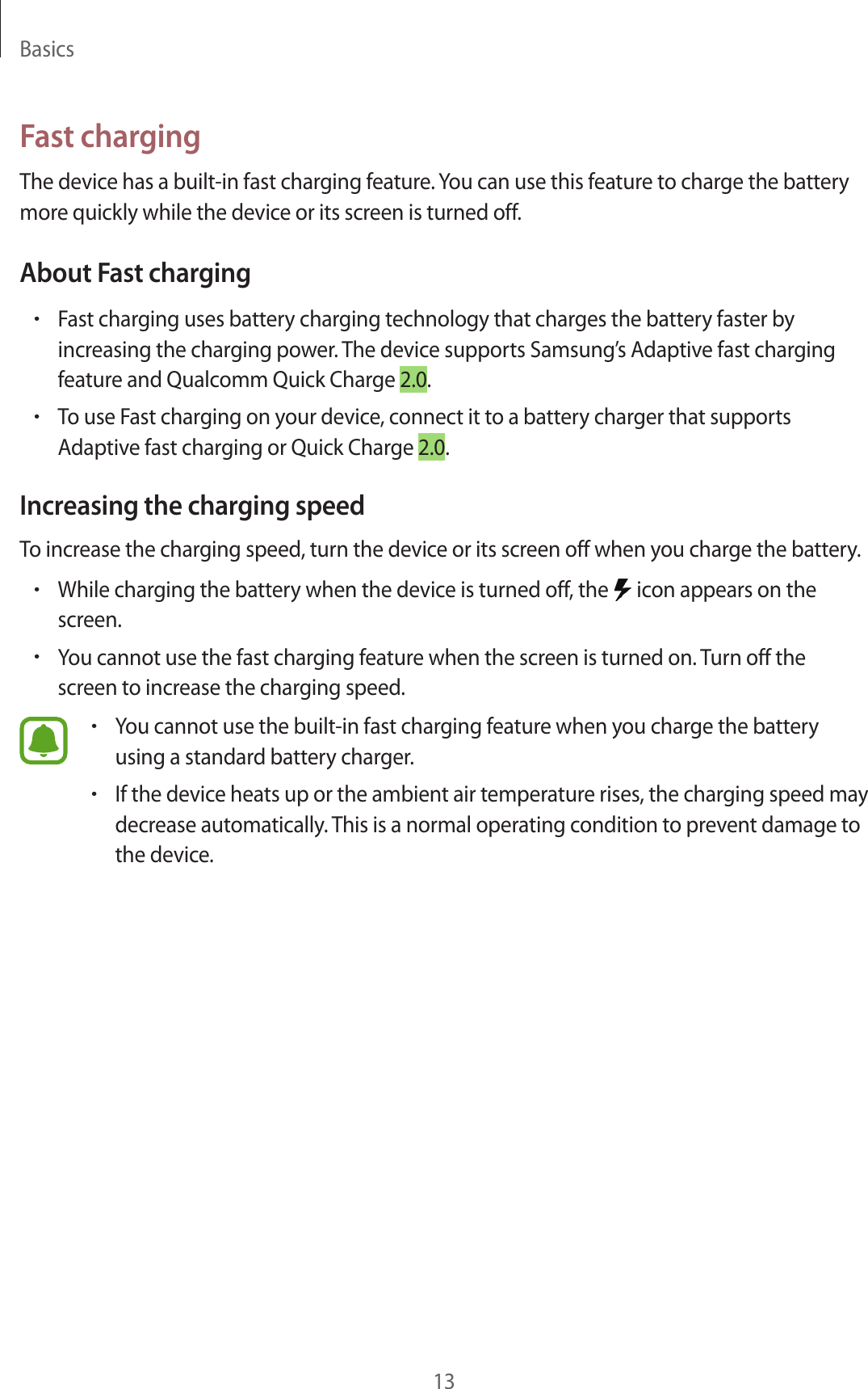 Basics13Fast chargingThe device has a built -in fast charg ing f ea tur e . You can use this featur e to char ge the batt ery more quickly while the device or its screen is turned off.About Fast charging•Fast charg ing uses batt ery charging technology that charges the ba ttery faster by increasing the char ging po w er. The device supports Samsung ’s Adaptiv e fast char ging featur e and Qualc omm Quick Charge 2.0.•To use Fast charg ing on y our device, connect it to a batt ery charger that supports Adaptiv e fast char ging or Quick Char ge 2.0.Increasing the charg ing speedTo increase the char ging speed , turn the device or its scr een off when y ou char ge the ba ttery.•While charg ing the batt ery when the device is turned off , the   icon appears on the screen.•You cannot use the fast charging featur e when the screen is turned on.  Turn off the screen to incr ease the char g ing speed .•You cannot use the built-in fast charging f eatur e when y ou char ge the batt ery using a standard batt ery charger.•If the device heats up or the ambient air tempera tur e rises, the char g ing speed ma y decrease automa tically. T his is a normal operating c ondition to pr ev en t damage to the device .