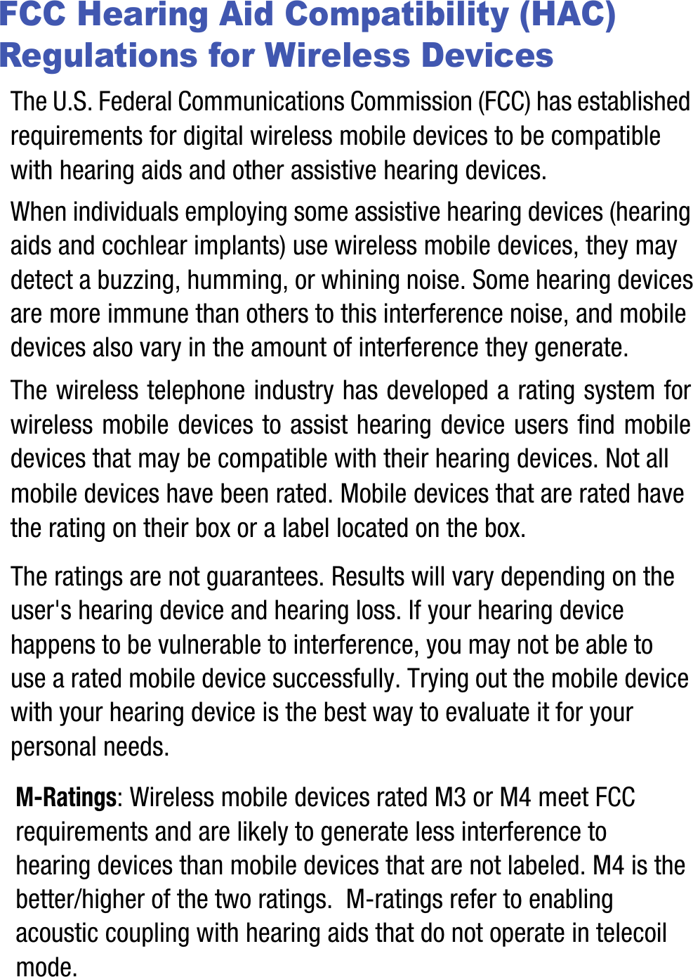 FCC Hearing Aid Compatibility (HAC) Regulations for Wireless DevicesThe U.S. Federal Communications Commission (FCC) has established requirements for digital wireless mobile devices to be compatible with hearing aids and other assistive hearing devices.When individuals employing some assistive hearing devices (hearing aids and cochlear implants) use wireless mobile devices, they may detect a buzzing, humming, or whining noise. Some hearing devices are more immune than others to this interference noise, and mobile devices also vary in the amount of interference they generate.The wireless telephone industry has developed a rating system for wireless mobile devices to assist hearing device users find mobile devices that may be compatible with their hearing devices. Not all mobile devices have been rated. Mobile devices that are rated have the rating on their box or a label located on the box.The ratings are not guarantees. Results will vary depending on the user&apos;s hearing device and hearing loss. If your hearing device happens to be vulnerable to interference, you may not be able to use a rated mobile device successfully. Trying out the mobile device with your hearing device is the best way to evaluate it for your personal needs.M-Ratings: Wireless mobile devices rated M3 or M4 meet FCC requirements and are likely to generate less interference to hearing devices than mobile devices that are not labeled. M4 is the better/higher of the two ratings.  M-ratings refer to enabling acoustic coupling with hearing aids that do not operate in telecoil mode.