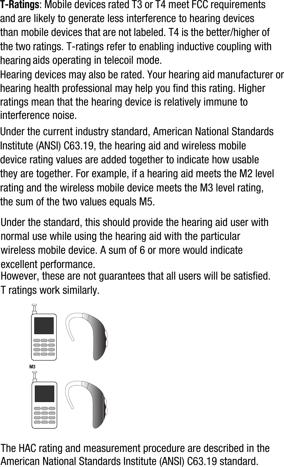 T-Ratings: Mobile devices rated T3 or T4 meet FCC requirements and are likely to generate less interference to hearing devices than mobile devices that are not labeled. T4 is the better/higher of the two ratings. T-ratings refer to enabling inductive coupling with hearing aids operating in telecoil mode.Hearing devices may also be rated. Your hearing aid manufacturer or hearing health professional may help you find this rating. Higher ratings mean that the hearing device is relatively immune to interference noise. Under the current industry standard, American National Standards Institute (ANSI) C63.19, the hearing aid and wireless mobile device rating values are added together to indicate how usable they are together. For example, if a hearing aid meets the M2 level rating and the wireless mobile device meets the M3 level rating, the sum of the two values equals M5. Under the standard, this should provide the hearing aid user with normal use while using the hearing aid with the particular wireless mobile device. A sum of 6 or more would indicate excellent performance.  However, these are not guarantees that all users will be satisfied. T ratings work similarly.The HAC rating and measurement procedure are described in the American National Standards Institute (ANSI) C63.19 standard.    M3       M3        