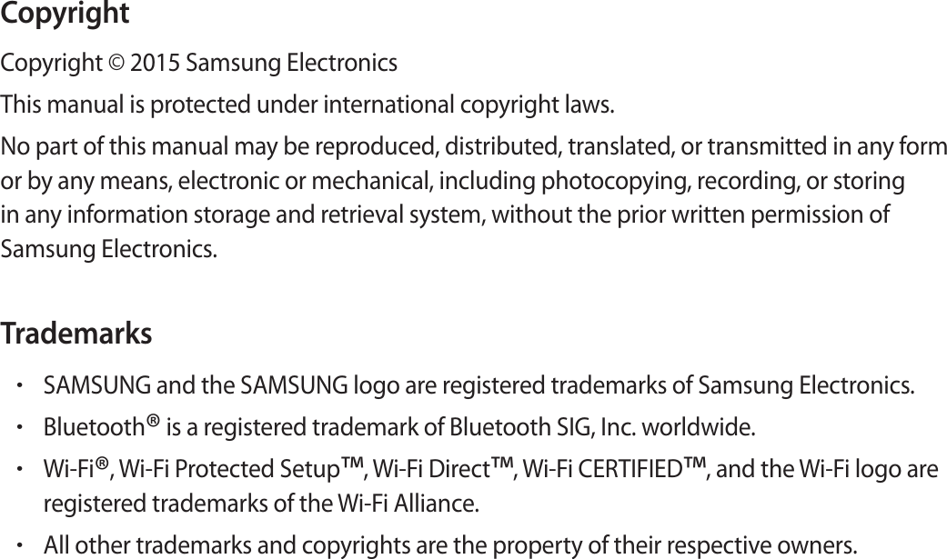 CopyrightCop yright © 2015 Samsung ElectronicsThis manual is prot ected under international c op yright law s .No part of this manual may be r epr oduced , distributed , tr anslat ed , or transmitt ed in an y form or by an y means , electronic or mechanical , including photoc opying, recor ding , or st oring in any inf ormation st orage and r etrieval sy st em, without the prior written permission of Samsung Electronics.Trademarks•SAMSUNG and the SAMSUNG logo ar e r egist er ed trademarks of Samsung Electronics.•Bluetooth® is a regist er ed trademark of Bluet ooth SIG, Inc. w orldwide.•Wi-Fi®, Wi-F i Pr otected Setup™, W i-Fi Dir ect™, W i-Fi CERTIFIED™, and the Wi-Fi logo areregist er ed trademarks of the Wi-Fi Allianc e .•All other trademarks and copyrights ar e the pr operty of their respective o wners .