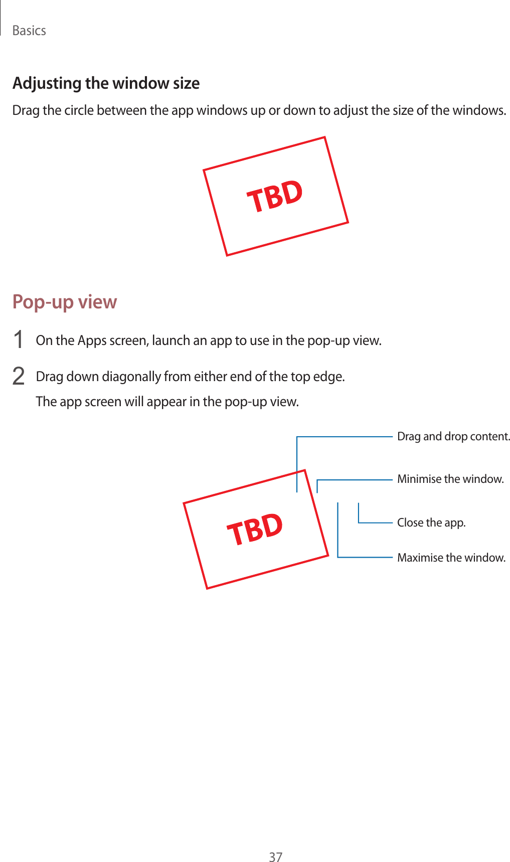 Basics37Adjusting the windo w siz eDrag the circle between the app windo w s up or down t o adjust the siz e of the window s .Pop-up view1  On the Apps screen, launch an app t o use in the pop-up view.2  Drag down diagonally fr om either end of the t op edge .The app screen will appear in the pop-up view.Minimise the window.Close the app .Maximise the window.Drag and drop c ont ent.