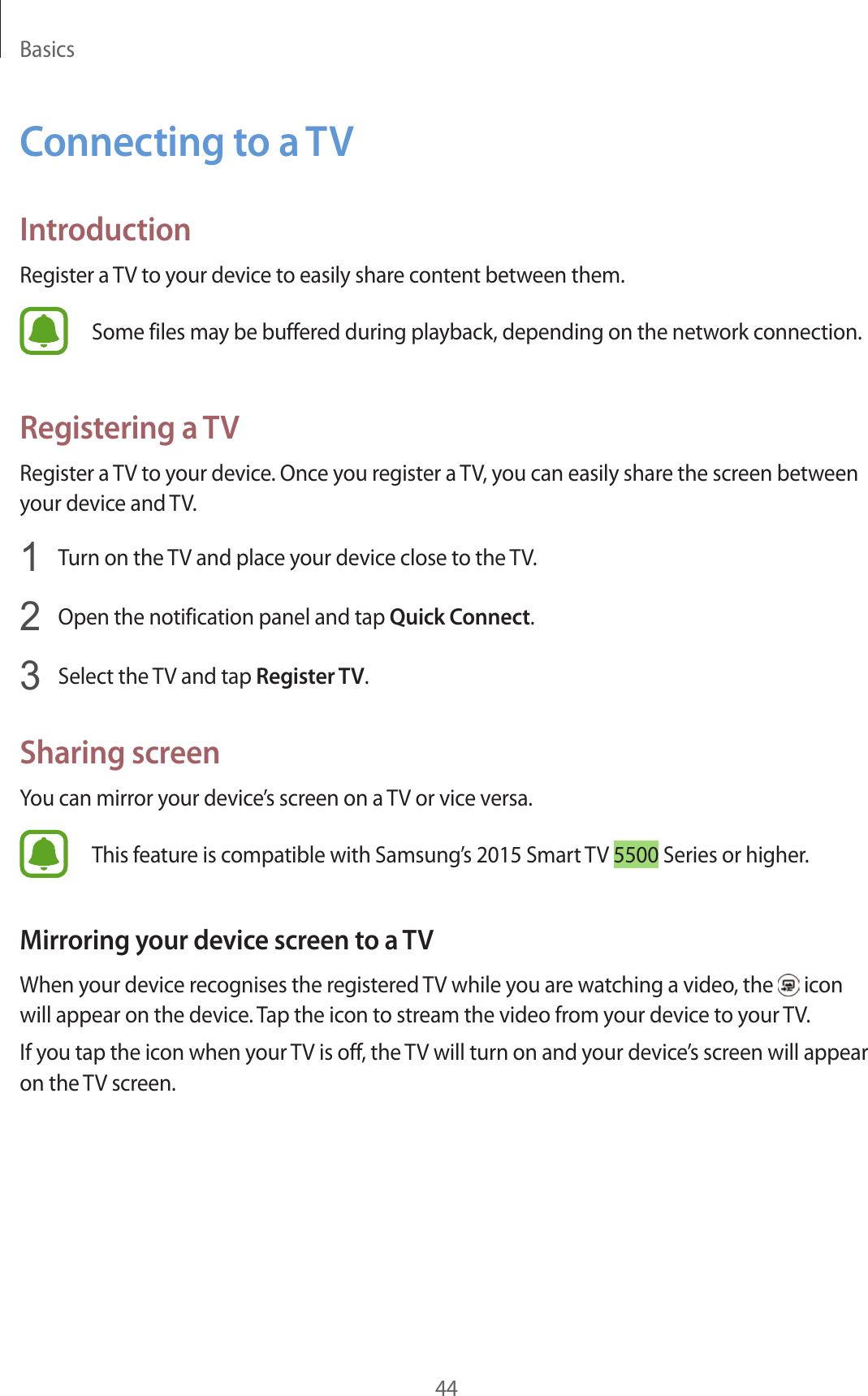 Basics44C onnecting to a TVIntroductionRegister a TV to your device t o easily shar e c ont ent between them.Some files may be buffer ed during pla yback, depending on the network connection.Registering a TVRegister a TV to your device. Once you reg ister a TV, you can easily shar e the scr een between your device and TV.1  Turn on the TV and place your device close to the TV.2  Open the notification panel and tap Quick Connect.3  Select the TV and tap Register TV.Sharing screenYou can mirror your device’s screen on a TV or vice versa.This f eatur e is c ompatible with Samsung’s 2015 Smart TV 5500 Series or higher.Mirroring your de vic e screen t o a TVWhen your devic e r ecog nises the r eg ister ed TV while you are wat ching a video, the   icon will appear on the device . Tap the icon to stream the video from y our devic e t o y our TV.If you tap the icon when your TV is off , the TV will turn on and your devic e’s screen will appear on the TV screen.