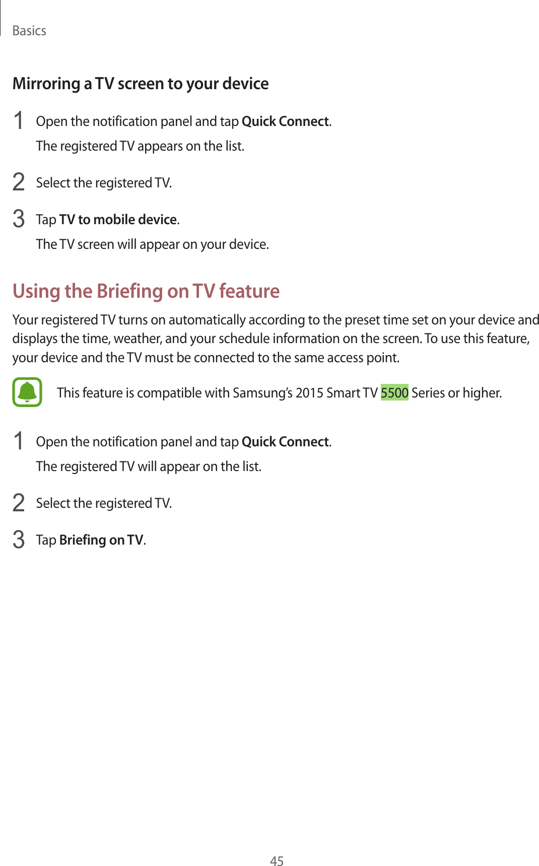 Basics45Mirroring a TV screen to y our devic e1  Open the notification panel and tap Quick Connect.The reg ist er ed TV appears on the list.2  Select the reg ister ed TV.3  Tap TV to mobile device.The TV screen will appear on your devic e .Using the Briefing on TV fea tur eYour register ed TV turns on automatically accor ding t o the pr eset time set on y our device and displays the time , w ea ther, and your schedule information on the scr een. To use this feature , your device and the TV must be connected to the same access point.This f eatur e is c ompatible with Samsung’s 2015 Smart TV 5500 Series or higher.1  Open the notification panel and tap Quick Connect.The reg ist er ed TV will appear on the list.2  Select the reg ister ed TV.3  Tap Briefing on TV.