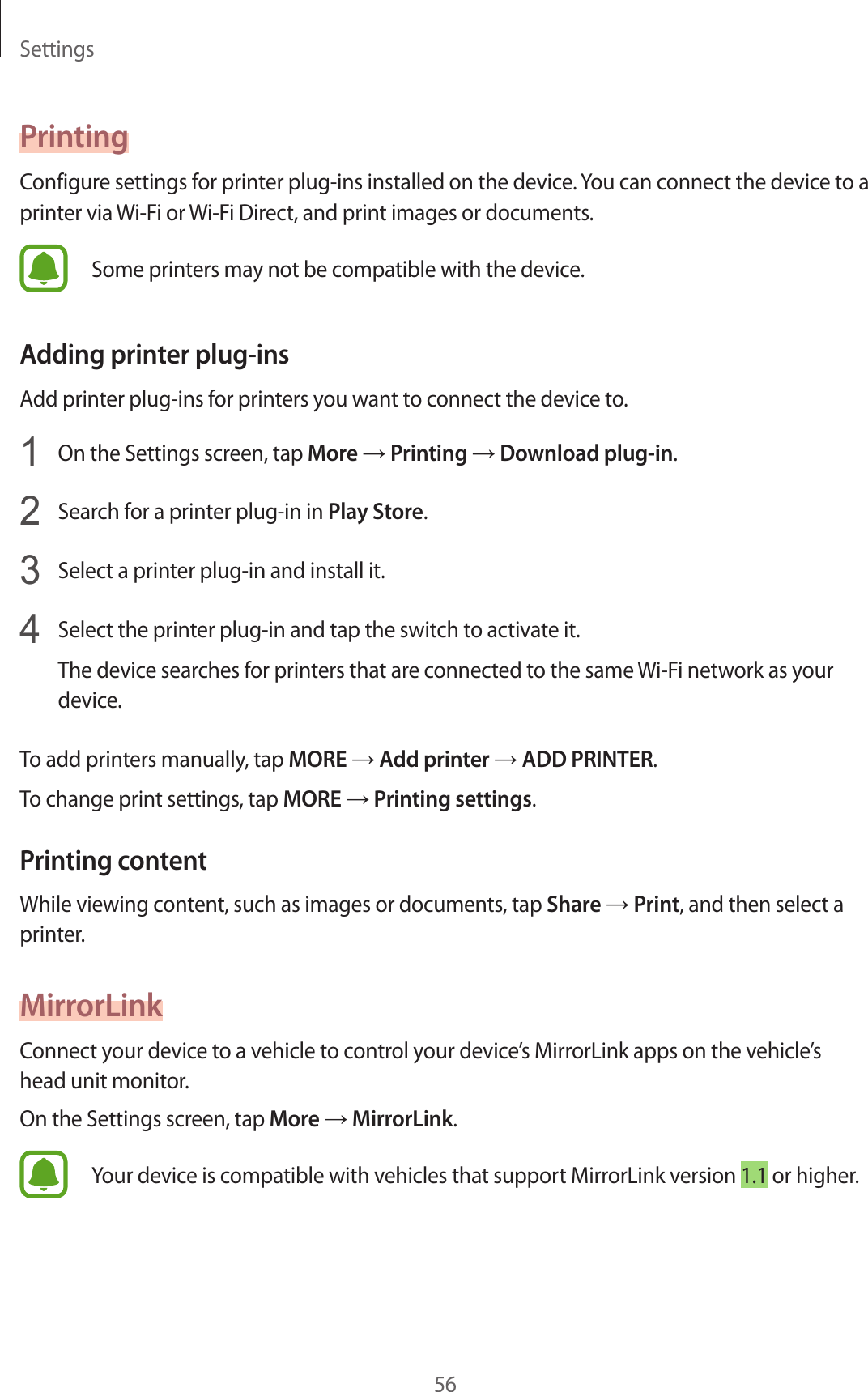 Settings56PrintingConfigur e settings f or print er plug-ins installed on the device. You can connect the device to a printer via Wi-Fi or  Wi-Fi Dir ect, and print images or documents .Some printers may not be compa tible with the device .Adding prin ter plug-insAdd print er plug-ins f or printers y ou w ant t o connect the device to.1  On the Settings screen, tap More → Printing → Download plug-in.2  Search for a print er plug-in in Play St or e.3  Select a printer plug-in and install it.4  Select the printer plug-in and tap the switch t o activate it.The device sear ches f or print ers that ar e c onnected to the same Wi-Fi network as y our device.To add printers manually, tap MORE → Add prin ter → ADD PRINTER.To change print settings, tap MORE → Printing settings.Prin ting c ont entWhile viewing cont ent , such as images or documents , tap Share → Print, and then select a printer.MirrorLinkConnect your device t o a v ehicle to c ontr ol y our devic e’s MirrorLink apps on the vehicle’s head unit monitor.On the Settings screen, tap More → MirrorLink.Your device is compatible with vehicles that support MirrorLink v ersion 1.1 or higher.