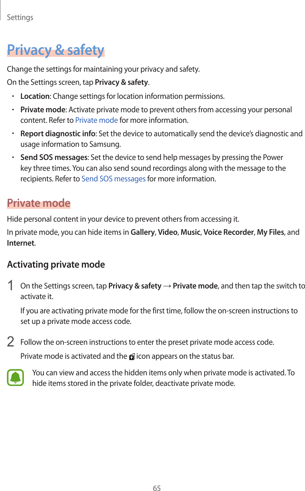 Settings65P rivacy &amp; safetyChange the settings for maintaining y our privacy and safety.On the Settings screen, tap Priv acy &amp; safety.•Location: Change settings for location information permissions.•Priv at e mode: Activate privat e mode t o pr ev ent others fr om ac cessing y our personal conten t. Ref er t o P riva te mode f or mor e information.•Report diagnostic info: Set the device to automatically send the devic e’s diagnostic and usage information t o Samsung .•Send SOS messages: Set the device to send help messages by pr essing the Power key three times . You can also send sound recordings along with the message t o the recipients . Ref er t o Send SOS messages for mor e information.Priv a te modeHide personal content in y our device t o pr ev ent others fr om ac c essing it.In private mode, y ou can hide it ems in Gallery, Video, Music, Voice Recor der, My F iles, and Internet.Activating priv at e mode1  On the Settings screen, tap Priv acy &amp; safety → Priv at e mode, and then tap the switch to activate it.If you are activating private mode for the first time, follo w the on-scr een instructions to set up a private mode acc ess c ode .2  Follow the on-screen instructions to enter the pr eset privat e mode ac cess c ode .Priva te mode is activated and the   icon appears on the status bar.You can view and access the hidden items only when private mode is activated . To hide items stor ed in the privat e f older, deactivate private mode .