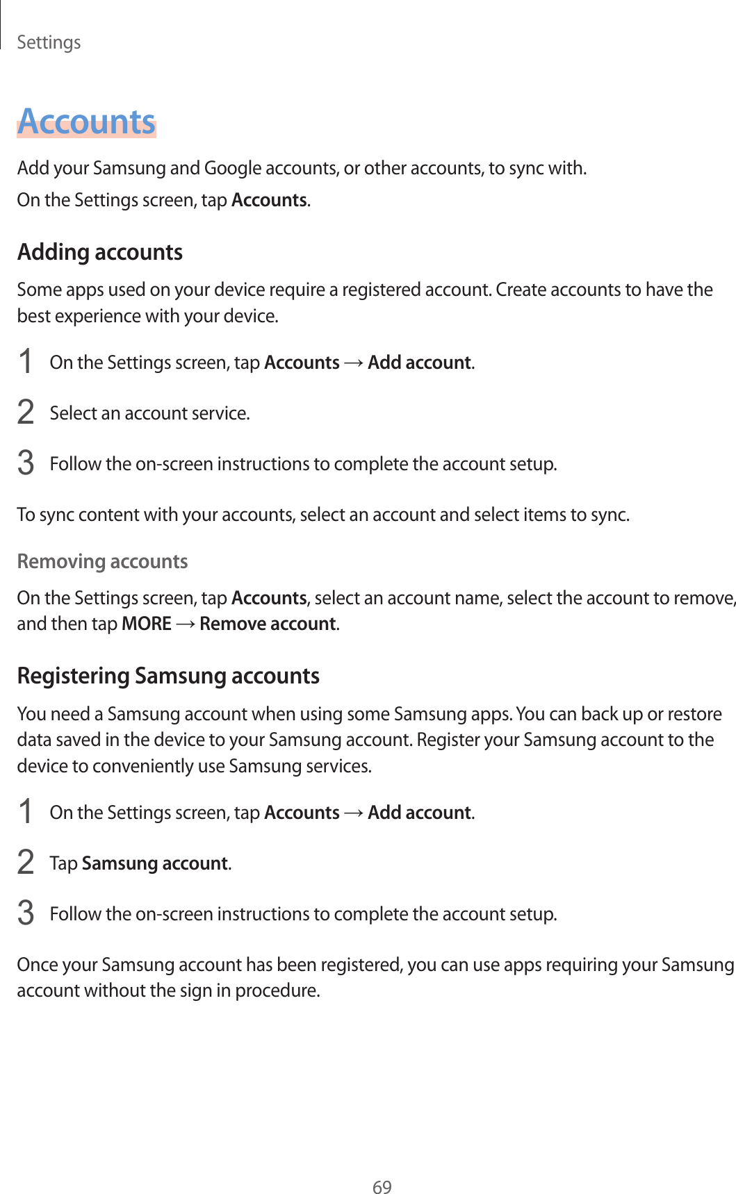Settings69AccountsAdd y our Samsung and Google accoun ts , or other acc ounts, to sync with.On the Settings screen, tap Accounts.Adding ac c oun tsSome apps used on your device r equir e a r egist er ed ac coun t. Cr ea te ac coun ts to ha v e the best experience with your devic e .1  On the Settings screen, tap Accounts → Add ac c ount.2  Select an accoun t service.3  Follow the on-screen instructions to complete the ac coun t setup.To sync conten t with y our acc ounts , select an accoun t and select items to sync .Removing acc oun tsOn the Settings screen, tap Accounts, select an account name, select the accoun t to r emo v e , and then tap MORE → Remov e acc oun t.Registering Samsung acc ountsYou need a Samsung account when using some Samsung apps. You can back up or restore data sav ed in the devic e to y our Samsung acc ount . Regist er y our Samsung accoun t to the device to c on v eniently use Samsung services.1  On the Settings screen, tap Accounts → Add ac c ount.2  Tap Samsung account.3  Follow the on-screen instructions to complete the ac coun t setup.Once your Samsung ac coun t has been r egist er ed , y ou can use apps r equiring your Samsung account without the sig n in pr oc edur e .
