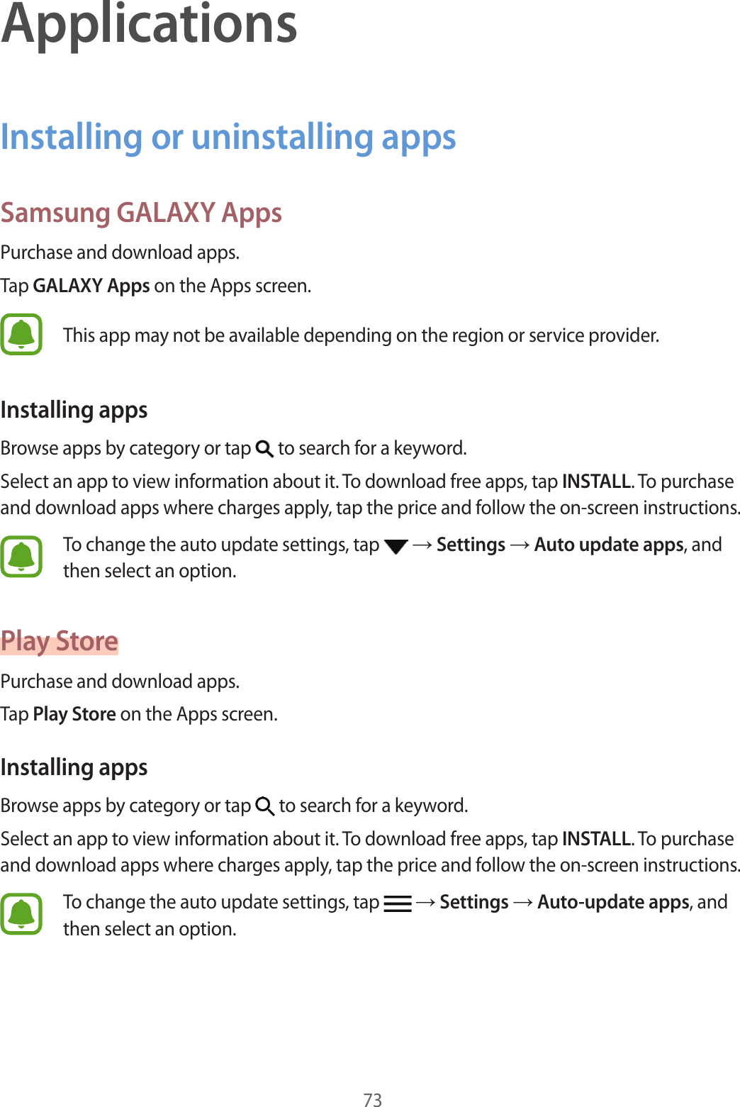 73ApplicationsInstalling or uninstalling appsSamsung GALAXY AppsPur chase and do wnload apps .Tap GALAXY Apps on the Apps screen.This app may not be a vailable depending on the r eg ion or service provider.Installing appsBrow se apps b y cat egory or tap   to search for a keywor d .Select an app to view inf ormation about it. To download free apps, tap INSTALL. To purchase and download apps where char ges apply, tap the price and f ollo w the on-scr een instructions.To change the auto update settings , tap    Settings  Aut o updat e apps, and then select an option.Pla y St orePur chase and do wnload apps .Tap Play St or e on the Apps screen.Installing appsBrow se apps b y cat egory or tap   to search for a keywor d .Select an app to view inf ormation about it. To download free apps, tap INSTALL. To purchase and download apps where char ges apply, tap the price and f ollo w the on-scr een instructions.To change the auto update settings , tap    Settings  Aut o-update apps, and then select an option.