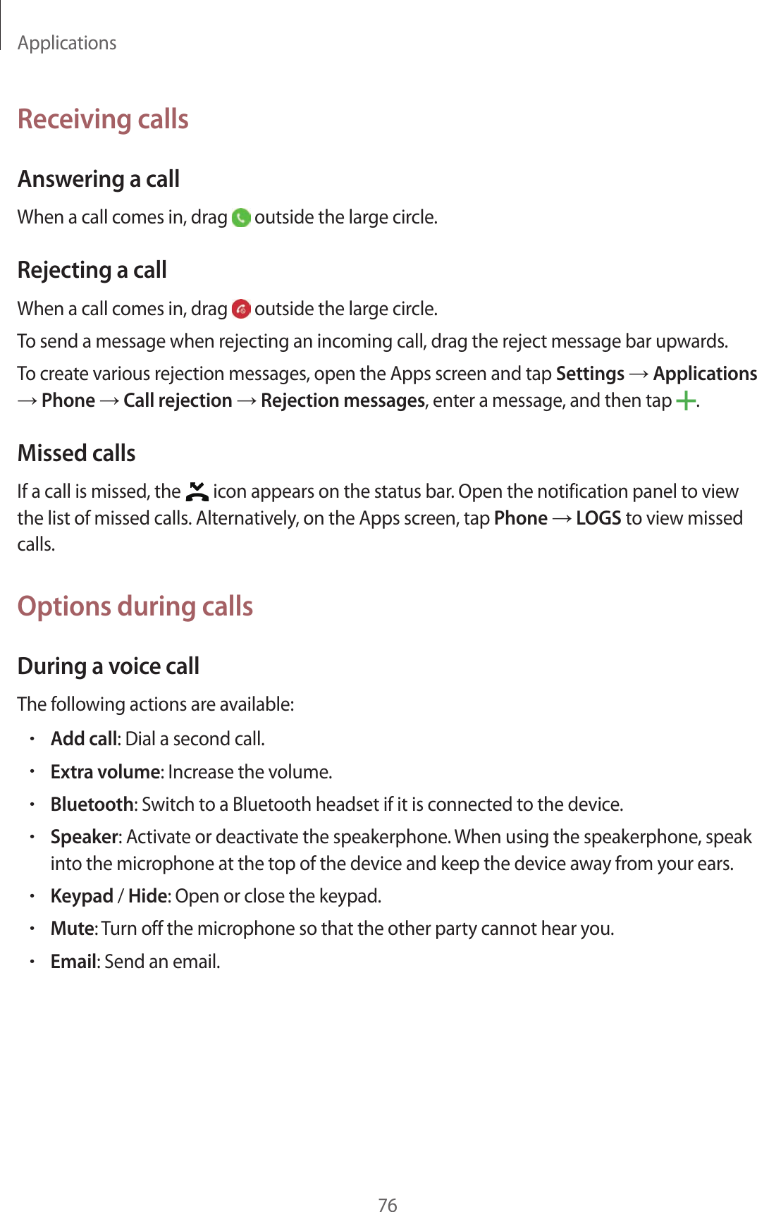 Applications76Receiving callsAnsw ering a callWhen a call comes in, drag   outside the large cir cle .Rejecting a callWhen a call comes in, drag   outside the large cir cle .To send a message when rejecting an incoming call, dr ag the r eject message bar upwards .To creat e various r ejection messages, open the Apps scr een and tap Settings  Applications  Phone  Call r ejection  Rejection messages, enter a message , and then tap  .Missed callsIf a call is missed, the   icon appears on the status bar. Open the notification panel t o view the list of missed calls. Alt ernativ ely, on the Apps scr een, tap Phone  LOGS to view missed calls.Options during callsDuring a voic e callThe f ollowing actions are a vailable:•Add call: Dial a second call.•Extra volume: Increase the volume .•Bluetooth: Switch t o a Bluetooth headset if it is c onnected to the device.•Speaker: Activate or deactivate the speakerphone . When using the speakerphone , speak into the micr ophone at the t op of the device and keep the devic e a wa y fr om y our ears .•Keypad / Hide: Open or close the keypad.•Mute: Turn off the microphone so tha t the other party cannot hear you.•Email: Send an email.