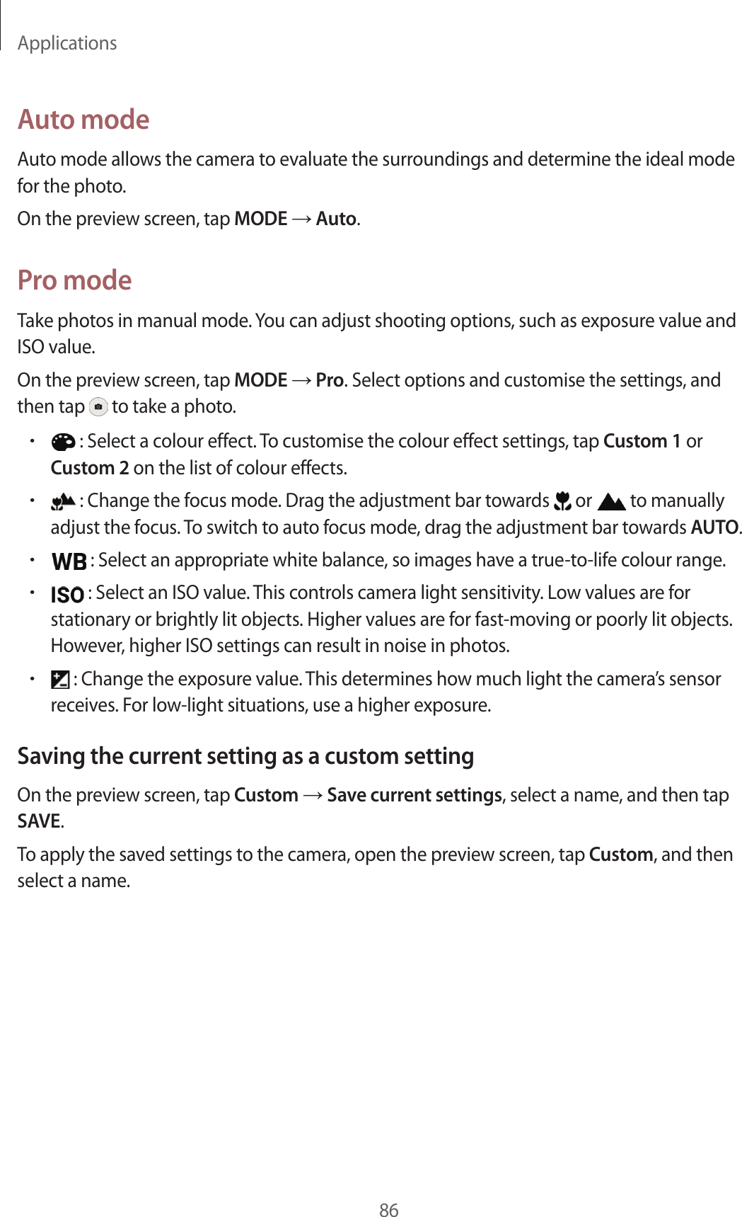 Applications86A uto modeAut o mode allow s the camera t o evalua te the surr oundings and det ermine the ideal mode for the phot o.On the preview scr een, tap MODE  Auto.Pr o modeTake photos in manual mode. You can adjust shooting options, such as exposure v alue and ISO value.On the preview scr een, tap MODE  Pro. Select options and customise the settings , and then tap   to take a photo .• : Select a colour eff ect. To customise the colour effect settings, tap Cust om 1 or Cust om 2 on the list of colour eff ects.• : Change the focus mode . Dr ag the adjustment bar t ow ar ds   or   to manually adjust the focus . To switch to auto focus mode , dr ag the adjustment bar t o war ds AUTO.• : Select an appropriat e white balanc e , so images ha v e a true-to-life c olour range .• : Select an ISO value . T his con tr ols camera ligh t sensitivity. Lo w values ar e for stationary or brightly lit objects. Higher values are f or fast-mo ving or poorly lit objects. Howev er, higher ISO settings can result in noise in photos .• : Change the exposure value. This determines how much light the camera’s sensor receiv es . For low -light situa tions , use a higher exposur e .Saving the curren t setting as a custom settingOn the preview scr een, tap Custom  Save curr en t settings, select a name, and then tap SAVE.To apply the sav ed settings to the camer a, open the pr eview scr een, tap Custom, and then select a name.