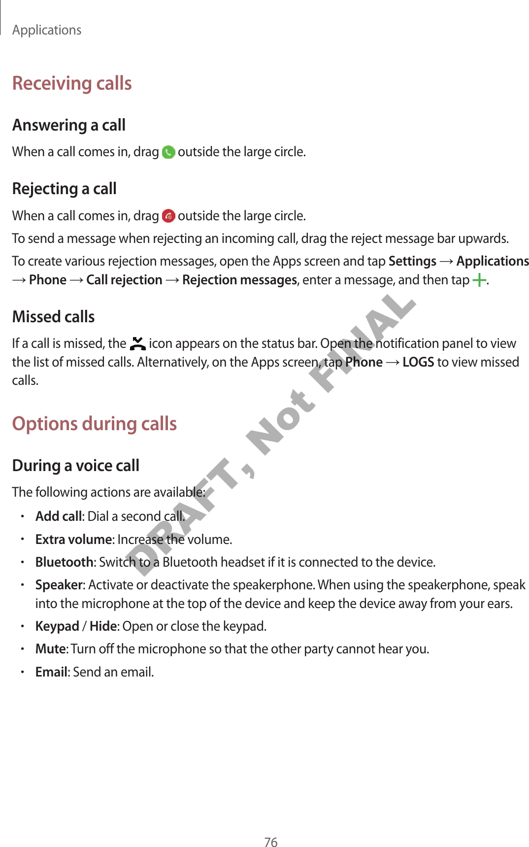 Applications76Receiving callsAnsw ering a callWhen a call comes in, drag   outside the large cir cle .Rejecting a callWhen a call comes in, drag   outside the large cir cle .To send a message when rejecting an incoming call, dr ag the r eject message bar upwards .To creat e various r ejection messages, open the Apps scr een and tap Settings  Applications  Phone  Call r ejection  Rejection messages, enter a message , and then tap  .Missed callsIf a call is missed, the   icon appears on the status bar. Open the notification panel t o view the list of missed calls. Alt ernativ ely, on the Apps scr een, tap Phone  LOGS to view missed calls.Options during callsDuring a voic e callThe f ollowing actions are a vailable:•Add call: Dial a second call.•Extra volume: Increase the volume .•Bluetooth: Switch t o a Bluetooth headset if it is c onnected to the device.•Speaker: Activate or deactivate the speakerphone . When using the speakerphone , speak into the micr ophone at the t op of the device and keep the devic e a wa y fr om y our ears .•Keypad / Hide: Open or close the keypad.•Mute: Turn off the microphone so tha t the other party cannot hear you.•Email: Send an email.DRAFT, Not FINAL