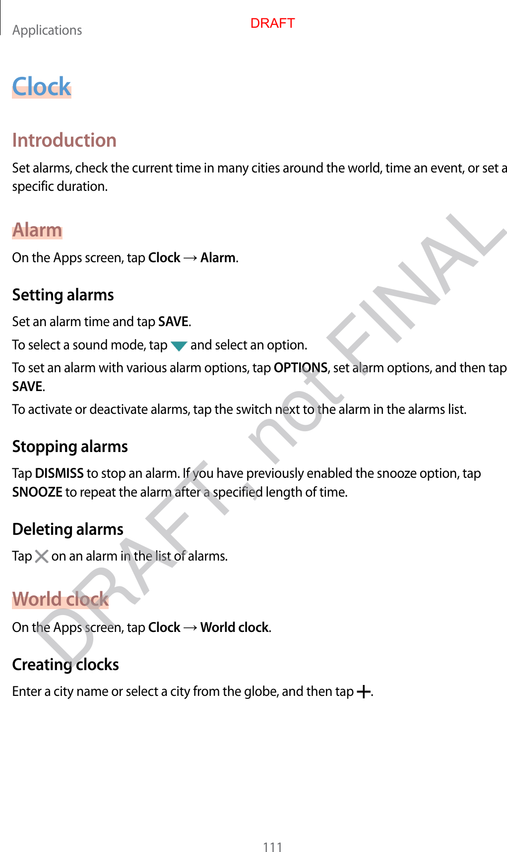 Applications111ClockIntroductionSet alarms, check the current time in many cities around the world, time an event, or set a specific duration.AlarmOn the Apps screen, tap Clock  Alarm.Setting alarmsSet an alarm time and tap SAVE.To select a sound mode, tap   and select an option.To set an alarm with various alarm options, tap OPTIONS, set alarm options, and then tap SAVE.To activate or deactivate alarms, tap the switch next to the alarm in the alarms list.Stopping alarmsTap DISMISS to stop an alarm. If you have previously enabled the snooze option, tap SNOOZE to repeat the alarm after a specified length of time.Deleting alarmsTap   on an alarm in the list of alarms.World clockOn the Apps screen, tap Clock  World clock.Creating clocksEnter a city name or select a city from the globe, and then tap  .DRAFTDRAFT, not FINAL