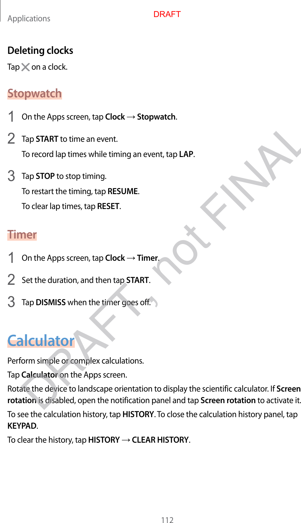 Applications112Deleting clocksTap   on a clock.Stopwatch1  On the Apps screen, tap Clock  Stopwatch.2  Tap START to time an event.To record lap times while timing an event, tap LAP.3  Tap STOP to stop timing.To restart the timing, tap RESUME.To clear lap times, tap RESET.Timer1  On the Apps screen, tap Clock  Timer.2  Set the duration, and then tap START.3  Tap DISMISS when the timer goes off.CalculatorPerform simple or complex calculations.Tap Calculator on the Apps screen.Rotate the device to landscape orientation to display the scientific calculator. If Screen rotation is disabled, open the notification panel and tap Screen rotation to activate it.To see the calculation history, tap HISTORY. To close the calculation history panel, tap KEYPAD.To clear the history, tap HISTORY  CLEAR HISTORY.DRAFTDRAFT, not FINAL