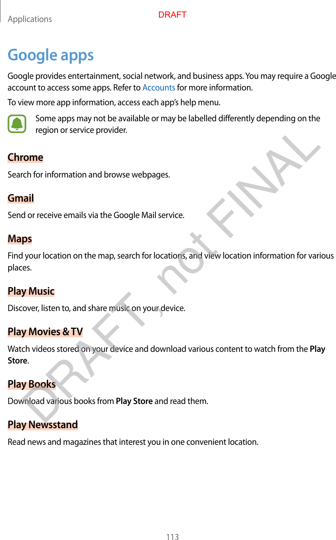 Applications113Google appsGoogle provides entertainment, social network, and business apps. You may require a Google account to access some apps. Refer to Accounts for more information.To view more app information, access each app’s help menu.Some apps may not be available or may be labelled differently depending on the region or service provider.ChromeSearch for information and browse webpages.GmailSend or receive emails via the Google Mail service.MapsFind your location on the map, search for locations, and view location information for various places.Play MusicDiscover, listen to, and share music on your device.Play Movies &amp; TVWatch videos stored on your device and download various content to watch from the Play Store.Play BooksDownload various books from Play Store and read them.Play NewsstandRead news and magazines that interest you in one convenient location.DRAFTDRAFT, not FINAL