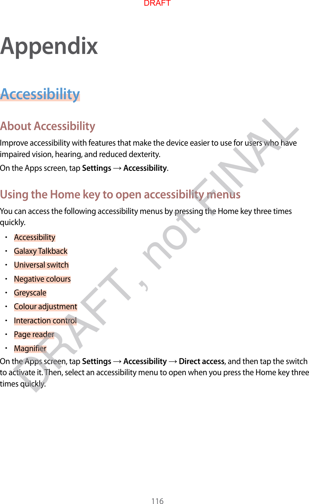 116AppendixAccessibilityAbout AccessibilityImprove accessibility with features that make the device easier to use for users who have impaired vision, hearing, and reduced dexterity.On the Apps screen, tap Settings  Accessibility.Using the Home key to open accessibility menusYou can access the following accessibility menus by pressing the Home key three times quickly.•Accessibility•Galaxy Talkback•Universal switch•Negative colours•Greyscale•Colour adjustment•Interaction control•Page reader•MagnifierOn the Apps screen, tap Settings  Accessibility  Direct access, and then tap the switch to activate it. Then, select an accessibility menu to open when you press the Home key three times quickly.DRAFTDRAFT, not FINAL