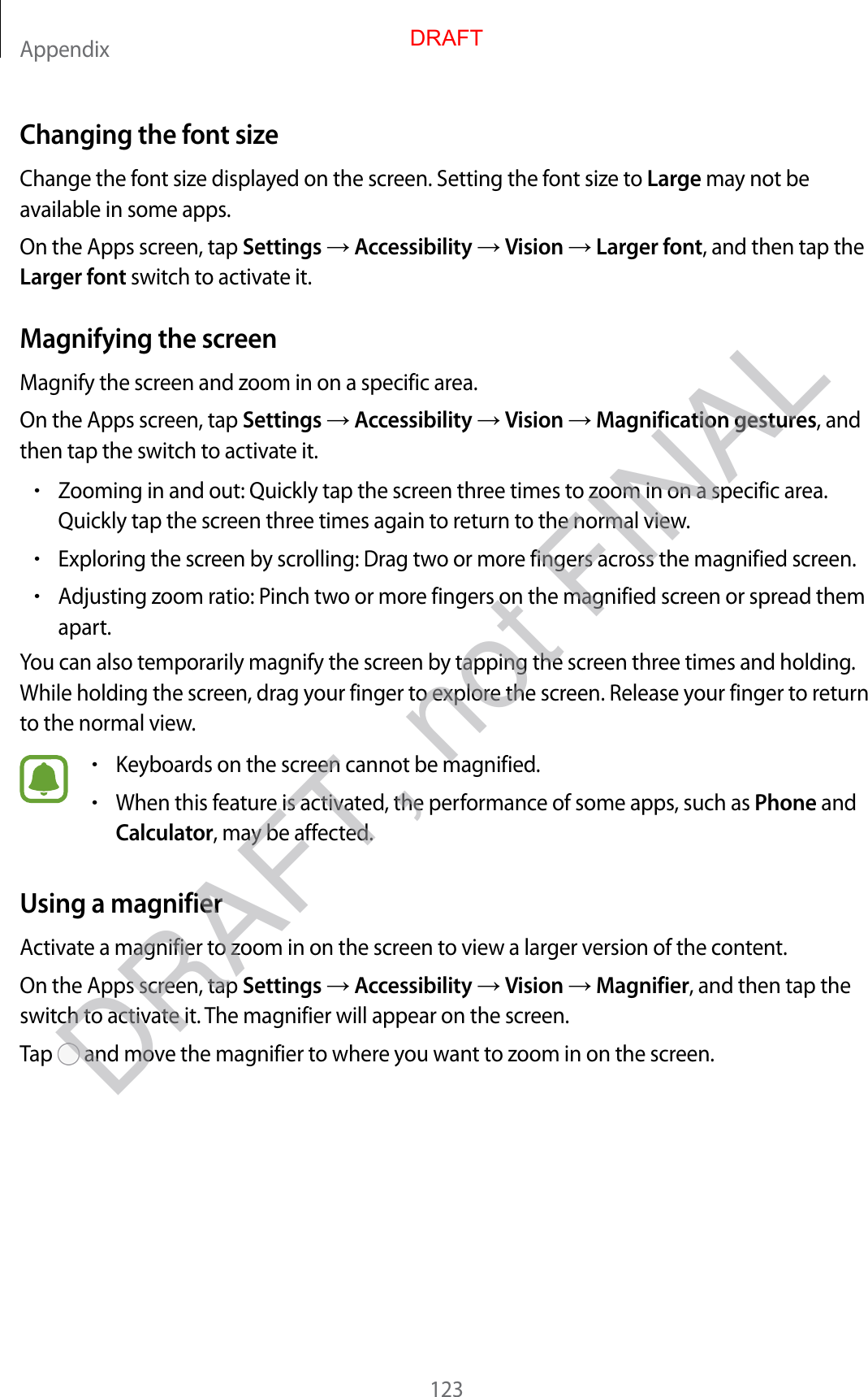 Appendix123Changing the font sizeChange the font size displayed on the screen. Setting the font size to Large may not be available in some apps.On the Apps screen, tap Settings  Accessibility  Vision  Larger font, and then tap the Larger font switch to activate it.Magnifying the screenMagnify the screen and zoom in on a specific area.On the Apps screen, tap Settings  Accessibility  Vision  Magnification gestures, and then tap the switch to activate it.•Zooming in and out: Quickly tap the screen three times to zoom in on a specific area. Quickly tap the screen three times again to return to the normal view.•Exploring the screen by scrolling: Drag two or more fingers across the magnified screen.•Adjusting zoom ratio: Pinch two or more fingers on the magnified screen or spread them apart.You can also temporarily magnify the screen by tapping the screen three times and holding. While holding the screen, drag your finger to explore the screen. Release your finger to return to the normal view.•Keyboards on the screen cannot be magnified.•When this feature is activated, the performance of some apps, such as Phone and Calculator, may be affected.Using a magnifierActivate a magnifier to zoom in on the screen to view a larger version of the content.On the Apps screen, tap Settings  Accessibility  Vision  Magnifier, and then tap the switch to activate it. The magnifier will appear on the screen.Tap   and move the magnifier to where you want to zoom in on the screen.DRAFTDRAFT, not FINAL