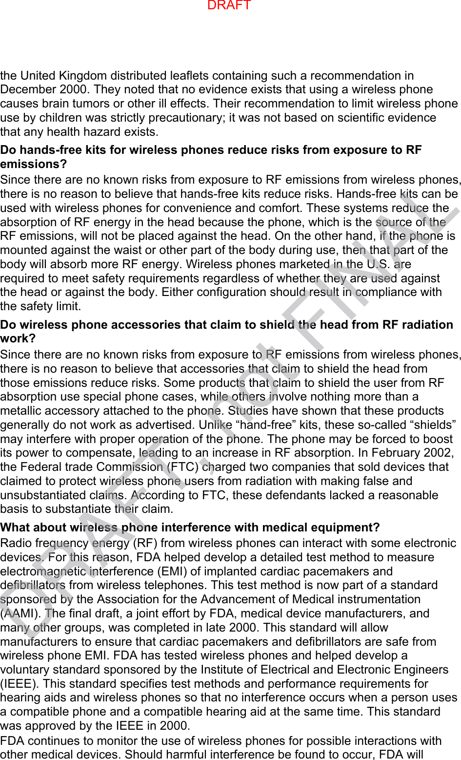 the United Kingdom distributed leaflets containing such a recommendation in December 2000. They noted that no evidence exists that using a wireless phone causes brain tumors or other ill effects. Their recommendation to limit wireless phone use by children was strictly precautionary; it was not based on scientific evidence that any health hazard exists.   Do hands-free kits for wireless phones reduce risks from exposure to RF emissions? Since there are no known risks from exposure to RF emissions from wireless phones, there is no reason to believe that hands-free kits reduce risks. Hands-free kits can be used with wireless phones for convenience and comfort. These systems reduce the absorption of RF energy in the head because the phone, which is the source of the RF emissions, will not be placed against the head. On the other hand, if the phone is mounted against the waist or other part of the body during use, then that part of the body will absorb more RF energy. Wireless phones marketed in the U.S. are required to meet safety requirements regardless of whether they are used against the head or against the body. Either configuration should result in compliance with the safety limit. Do wireless phone accessories that claim to shield the head from RF radiation work? Since there are no known risks from exposure to RF emissions from wireless phones, there is no reason to believe that accessories that claim to shield the head from those emissions reduce risks. Some products that claim to shield the user from RF absorption use special phone cases, while others involve nothing more than a metallic accessory attached to the phone. Studies have shown that these products generally do not work as advertised. Unlike “hand-free” kits, these so-called “shields” may interfere with proper operation of the phone. The phone may be forced to boost its power to compensate, leading to an increase in RF absorption. In February 2002, the Federal trade Commission (FTC) charged two companies that sold devices that claimed to protect wireless phone users from radiation with making false and unsubstantiated claims. According to FTC, these defendants lacked a reasonable basis to substantiate their claim. What about wireless phone interference with medical equipment? Radio frequency energy (RF) from wireless phones can interact with some electronic devices. For this reason, FDA helped develop a detailed test method to measure electromagnetic interference (EMI) of implanted cardiac pacemakers and defibrillators from wireless telephones. This test method is now part of a standard sponsored by the Association for the Advancement of Medical instrumentation (AAMI). The final draft, a joint effort by FDA, medical device manufacturers, and many other groups, was completed in late 2000. This standard will allow manufacturers to ensure that cardiac pacemakers and defibrillators are safe from wireless phone EMI. FDA has tested wireless phones and helped develop a voluntary standard sponsored by the Institute of Electrical and Electronic Engineers (IEEE). This standard specifies test methods and performance requirements for hearing aids and wireless phones so that no interference occurs when a person uses a compatible phone and a compatible hearing aid at the same time. This standard was approved by the IEEE in 2000. FDA continues to monitor the use of wireless phones for possible interactions with other medical devices. Should harmful interference be found to occur, FDA will DRAFTDRAFT, not FINAL