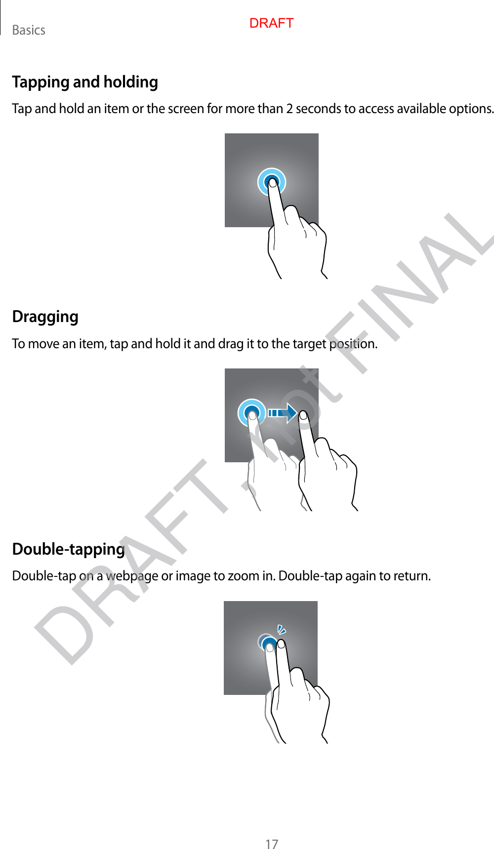 Basics17Tapping and holdingTap and hold an item or the screen for more than 2 seconds to access available options.DraggingTo move an item, tap and hold it and drag it to the target position.Double-tappingDouble-tap on a webpage or image to zoom in. Double-tap again to return.DRAFTDRAFT, not FINAL