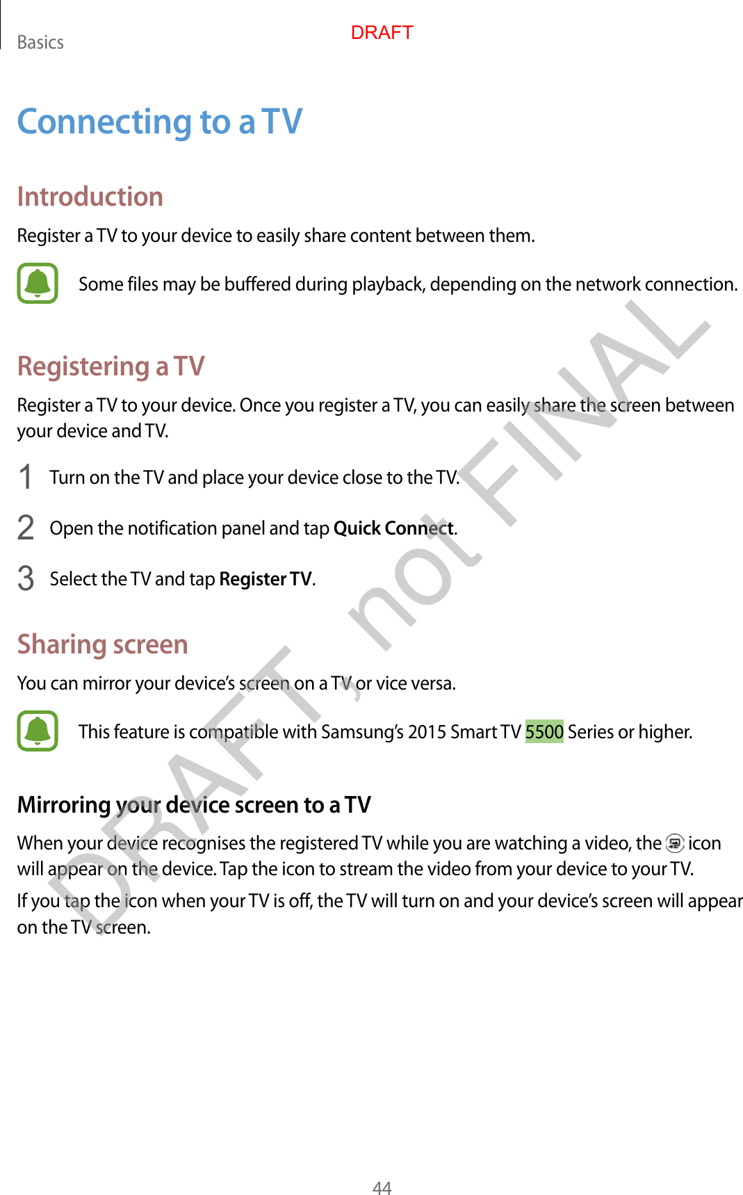 Basics44Connecting to a TVIntroductionRegister a TV to your device to easily share content between them.Some files may be buffered during playback, depending on the network connection.Registering a TVRegister a TV to your device. Once you register a TV, you can easily share the screen between your device and TV.1  Turn on the TV and place your device close to the TV.2  Open the notification panel and tap Quick Connect.3  Select the TV and tap Register TV.Sharing screenYou can mirror your device’s screen on a TV or vice versa.This feature is compatible with Samsung’s 2015 Smart TV 5500 Series or higher.Mirroring your device screen to a TVWhen your device recognises the registered TV while you are watching a video, the   icon will appear on the device. Tap the icon to stream the video from your device to your TV.If you tap the icon when your TV is off, the TV will turn on and your device’s screen will appear on the TV screen.DRAFTDRAFT, not FINAL