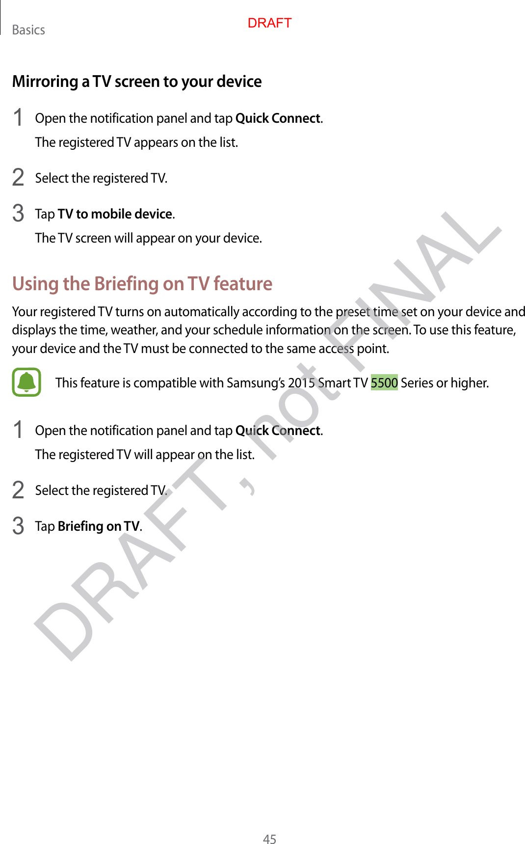 Basics45Mirroring a TV screen to your device1  Open the notification panel and tap Quick Connect.The registered TV appears on the list.2  Select the registered TV.3  Tap TV to mobile device.The TV screen will appear on your device.Using the Briefing on TV featureYour registered TV turns on automatically according to the preset time set on your device and displays the time, weather, and your schedule information on the screen. To use this feature, your device and the TV must be connected to the same access point.This feature is compatible with Samsung’s 2015 Smart TV 5500 Series or higher.1  Open the notification panel and tap Quick Connect.The registered TV will appear on the list.2  Select the registered TV.3  Tap Briefing on TV.DRAFTDRAFT, not FINAL