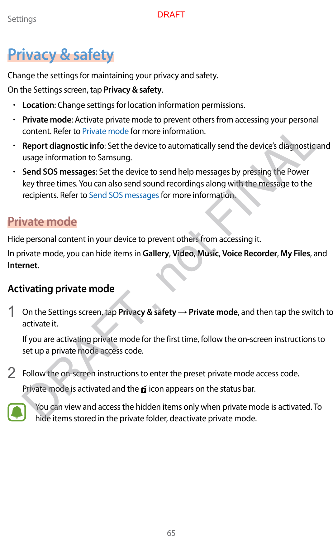 Settings65Privacy &amp; safetyChange the settings for maintaining your privacy and safety.On the Settings screen, tap Privacy &amp; safety.•Location: Change settings for location information permissions.•Private mode: Activate private mode to prevent others from accessing your personal content. Refer to Private mode for more information.•Report diagnostic info: Set the device to automatically send the device’s diagnostic and usage information to Samsung.•Send SOS messages: Set the device to send help messages by pressing the Power key three times. You can also send sound recordings along with the message to the recipients. Refer to Send SOS messages for more information.Private modeHide personal content in your device to prevent others from accessing it.In private mode, you can hide items in Gallery, Video, Music, Voice Recorder, My Files, and Internet.Activating private mode1  On the Settings screen, tap Privacy &amp; safety → Private mode, and then tap the switch to activate it.If you are activating private mode for the first time, follow the on-screen instructions to set up a private mode access code.2  Follow the on-screen instructions to enter the preset private mode access code.Private mode is activated and the   icon appears on the status bar.You can view and access the hidden items only when private mode is activated. To hide items stored in the private folder, deactivate private mode.DRAFTDRAFT, not FINAL