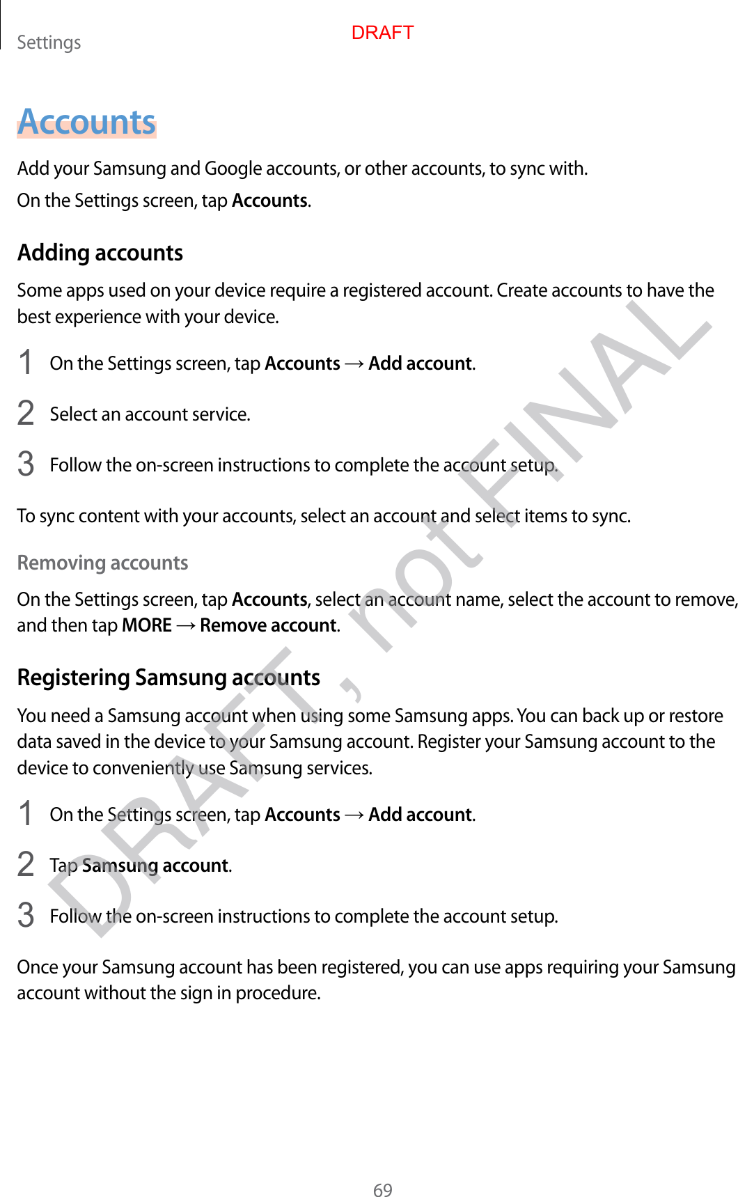 Settings69AccountsAdd your Samsung and Google accounts, or other accounts, to sync with.On the Settings screen, tap Accounts.Adding accountsSome apps used on your device require a registered account. Create accounts to have the best experience with your device.1  On the Settings screen, tap Accounts → Add account.2  Select an account service.3  Follow the on-screen instructions to complete the account setup.To sync content with your accounts, select an account and select items to sync.Removing accountsOn the Settings screen, tap Accounts, select an account name, select the account to remove, and then tap MORE → Remove account.Registering Samsung accountsYou need a Samsung account when using some Samsung apps. You can back up or restore data saved in the device to your Samsung account. Register your Samsung account to the device to conveniently use Samsung services.1  On the Settings screen, tap Accounts → Add account.2  Tap Samsung account.3  Follow the on-screen instructions to complete the account setup.Once your Samsung account has been registered, you can use apps requiring your Samsung account without the sign in procedure.DRAFTDRAFT, not FINAL