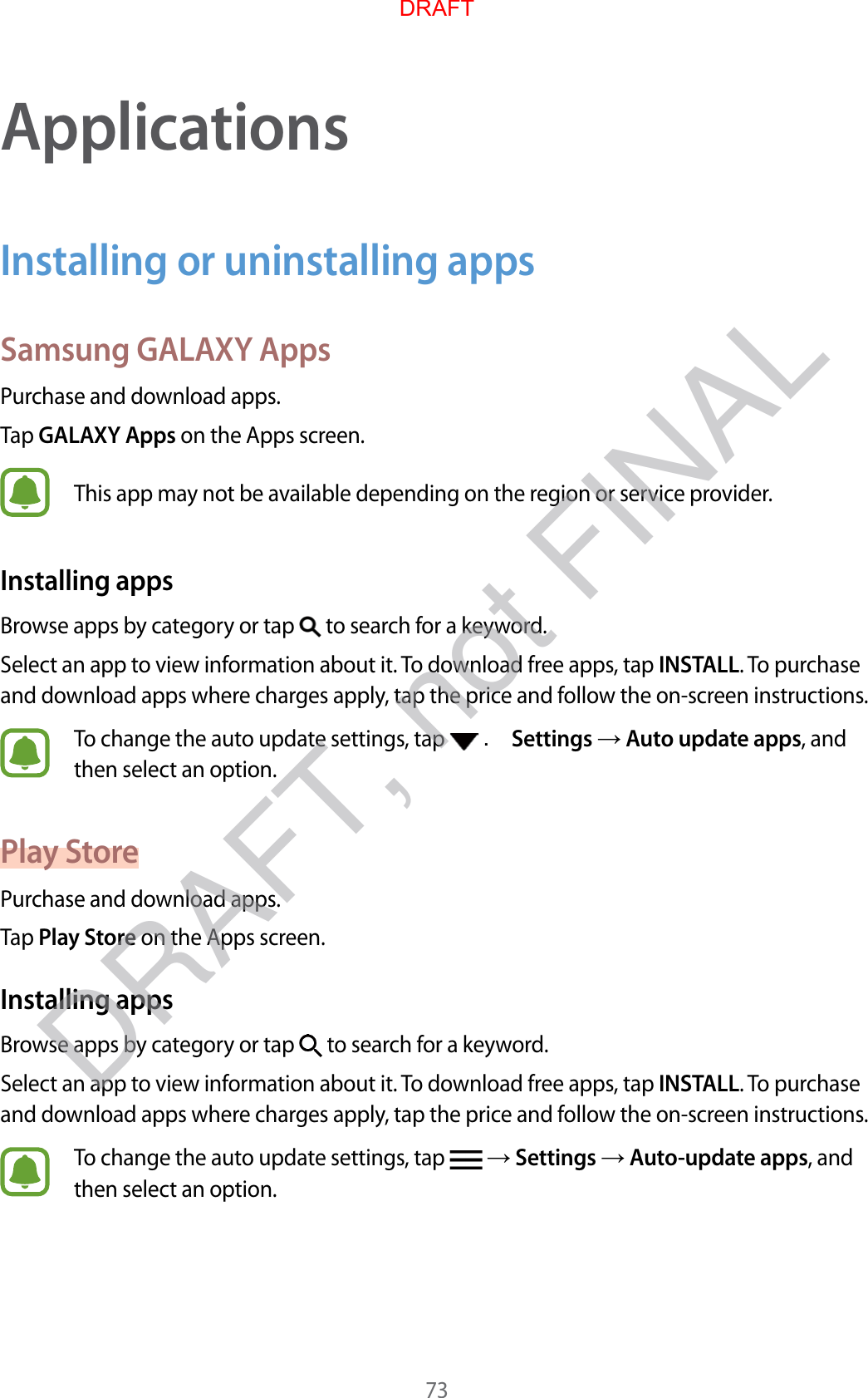 73ApplicationsInstalling or uninstalling appsSamsung GALAXY AppsPurchase and download apps.Tap GALAXY Apps on the Apps screen.This app may not be available depending on the region or service provider.Installing appsBrowse apps by category or tap   to search for a keyword.Select an app to view information about it. To download free apps, tap INSTALL. To purchase and download apps where charges apply, tap the price and follow the on-screen instructions.To change the auto update settings, tap   . Settings  Auto update apps, and then select an option.Play StorePurchase and download apps.Tap Play Store on the Apps screen.Installing appsBrowse apps by category or tap   to search for a keyword.Select an app to view information about it. To download free apps, tap INSTALL. To purchase and download apps where charges apply, tap the price and follow the on-screen instructions.To change the auto update settings, tap    Settings  Auto-update apps, and then select an option.DRAFTDRAFT, not FINAL