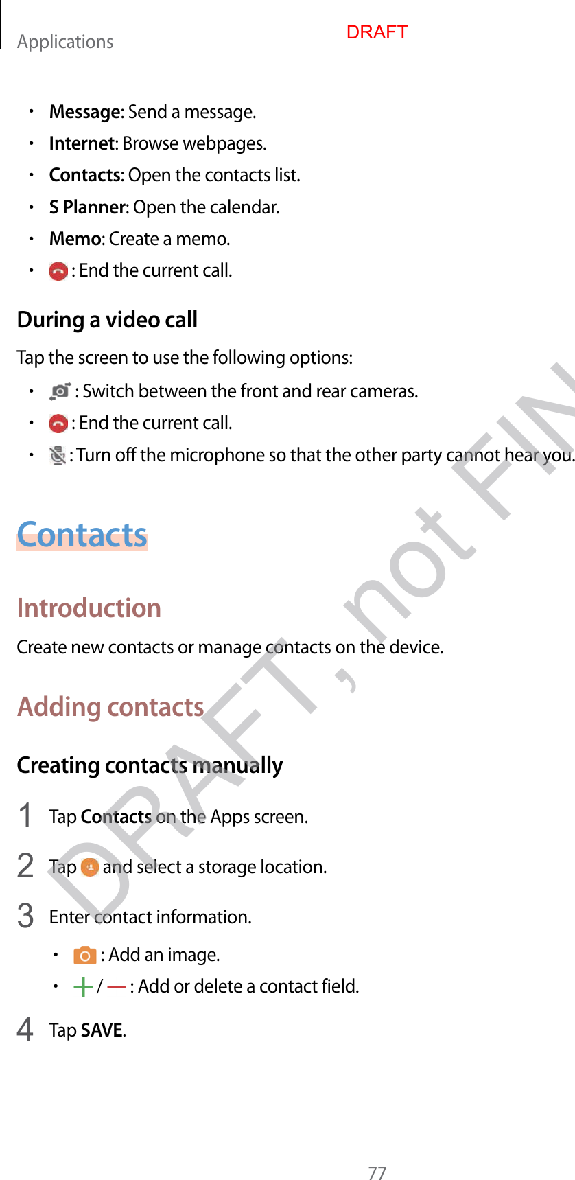 Applications77•Message: Send a message.•Internet: Browse webpages.•Contacts: Open the contacts list.•S Planner: Open the calendar.•Memo: Create a memo.• : End the current call.During a video callTap the screen to use the following options:• : Switch between the front and rear cameras.• : End the current call.• : Turn off the microphone so that the other party cannot hear you.ContactsIntroductionCreate new contacts or manage contacts on the device.Adding contactsCreating contacts manually1  Tap Contacts on the Apps screen.2  Tap   and select a storage location.3  Enter contact information.• : Add an image.• /   : Add or delete a contact field.4  Tap SAVE.DRAFTDRAFT, not FINAL