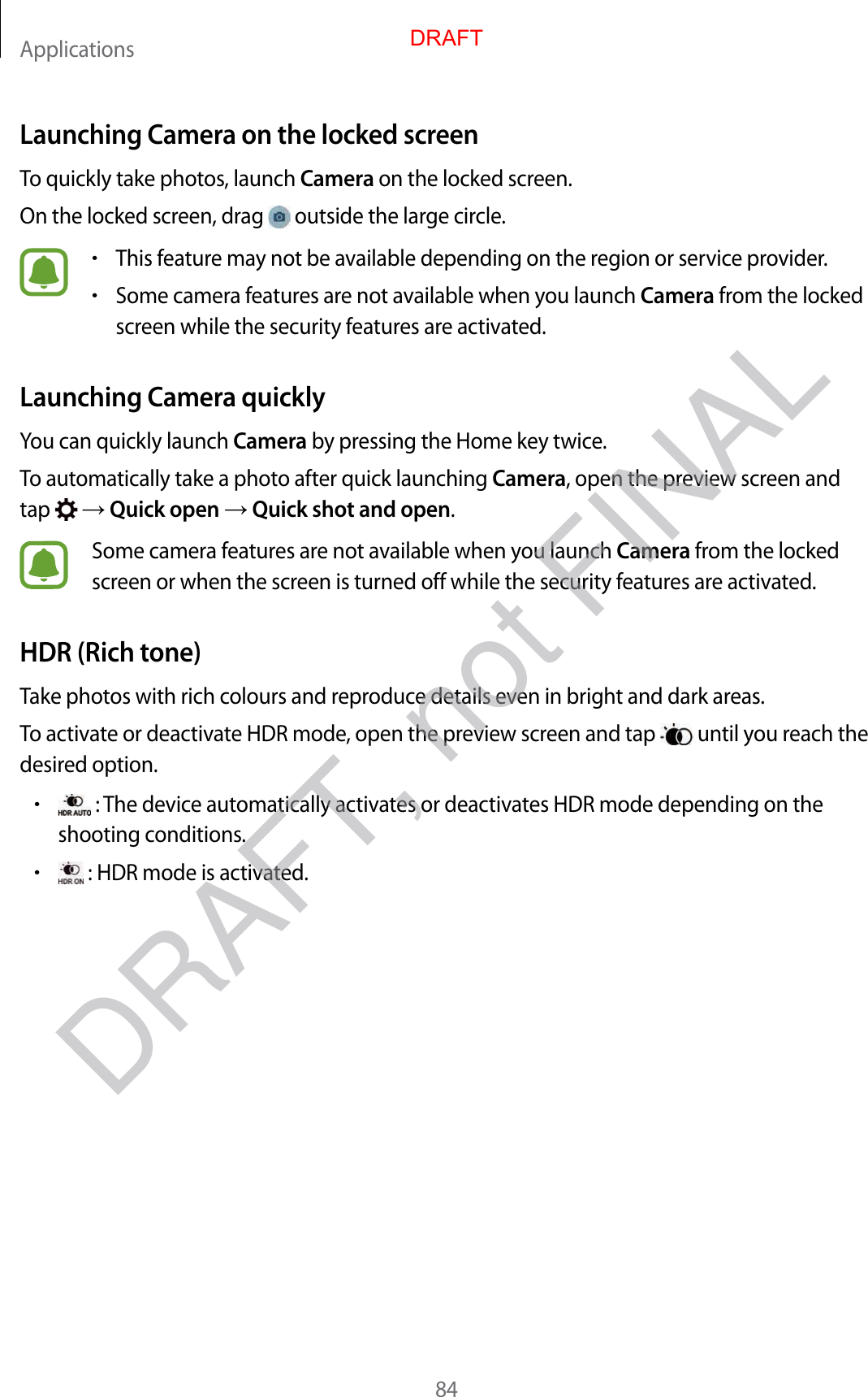 Applications84Launching Camera on the locked screenTo quickly take photos, launch Camera on the locked screen.On the locked screen, drag   outside the large circle.•This feature may not be available depending on the region or service provider.•Some camera features are not available when you launch Camera from the locked screen while the security features are activated.Launching Camera quicklyYou can quickly launch Camera by pressing the Home key twice.To automatically take a photo after quick launching Camera, open the preview screen and tap    Quick open  Quick shot and open.Some camera features are not available when you launch Camera from the locked screen or when the screen is turned off while the security features are activated.HDR (Rich tone)Take photos with rich colours and reproduce details even in bright and dark areas.To activate or deactivate HDR mode, open the preview screen and tap   until you reach the desired option.• : The device automatically activates or deactivates HDR mode depending on the shooting conditions.• : HDR mode is activated.DRAFTDRAFT, not FINAL