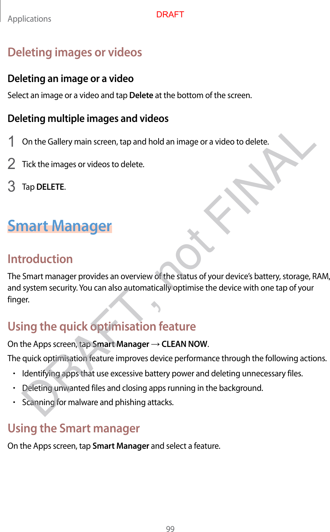 Applications99Deleting images or videosDeleting an image or a videoSelect an image or a video and tap Delete at the bottom of the screen.Deleting multiple images and videos1  On the Gallery main screen, tap and hold an image or a video to delete.2  Tick the images or videos to delete.3  Tap DELETE.Smart ManagerIntroductionThe Smart manager provides an overview of the status of your device’s battery, storage, RAM, and system security. You can also automatically optimise the device with one tap of your finger.Using the quick optimisation featureOn the Apps screen, tap Smart Manager  CLEAN NOW.The quick optimisation feature improves device performance through the following actions.•Identifying apps that use excessive battery power and deleting unnecessary files.•Deleting unwanted files and closing apps running in the background.•Scanning for malware and phishing attacks.Using the Smart managerOn the Apps screen, tap Smart Manager and select a feature.DRAFTDRAFT, not FINAL
