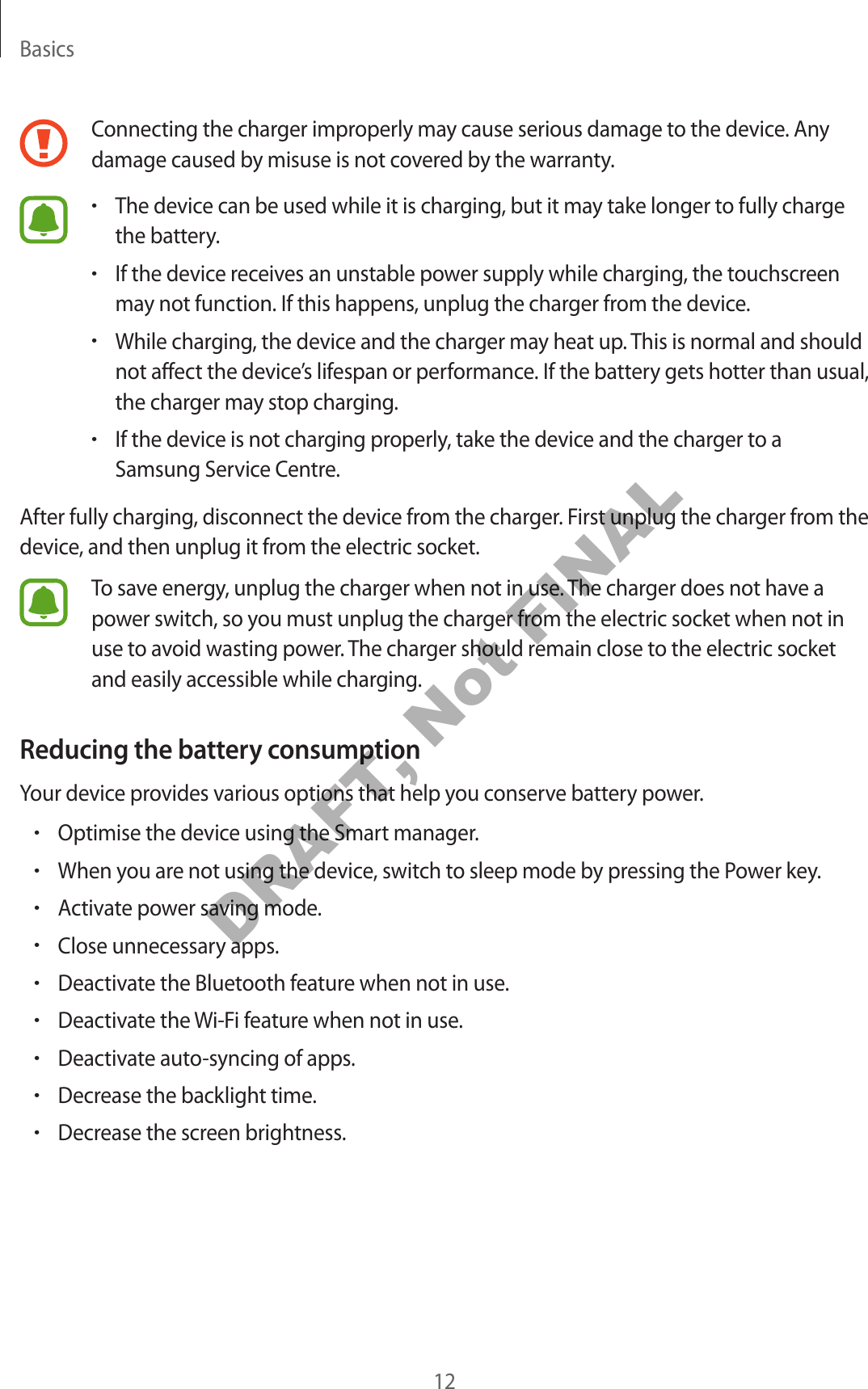 Basics12Connecting the charger improperly ma y cause serious damage to the devic e . An y damage caused by misuse is not co v er ed by the w arranty.•The device can be used while it is char ging, but it may take longer to fully charge the battery .•If the device receiv es an unstable po w er supply while charg ing, the touchscreen may not function. If this happens, unplug the charger from the devic e .•While charg ing , the devic e and the char ger may hea t up. This is normal and should not affect the device’s lifespan or performance . If the battery gets hotter than usual, the charger may st op char ging.•If the device is not charging pr operly, take the device and the char ger to a Samsung Service Centr e .After fully charging, disconnect the device from the charger. First unplug the char ger fr om the device , and then unplug it fr om the electric socket.To sav e energy, unplug the charger when not in use. The char ger does not ha v e a power swit ch, so y ou must unplug the char ger fr om the electric socket when not in use to av oid w asting pow er. The charger should r emain close t o the electric socket and easily accessible while char ging.Reducing the battery consumptionYour device pr o vides various options that help y ou c onserve battery pow er.•Optimise the device using the Smart manager.•When you ar e not using the devic e , swit ch to sleep mode b y pr essing the Power key.•Activate po w er sa ving mode .•Close unnecessary apps.•Deactivate the Bluetooth fea tur e when not in use .•Deactivate the Wi-Fi featur e when not in use .•Deactivate auto-syncing of apps.•Decrease the backlight time.•Decrease the screen brightness .DRAFT, Not FINAL