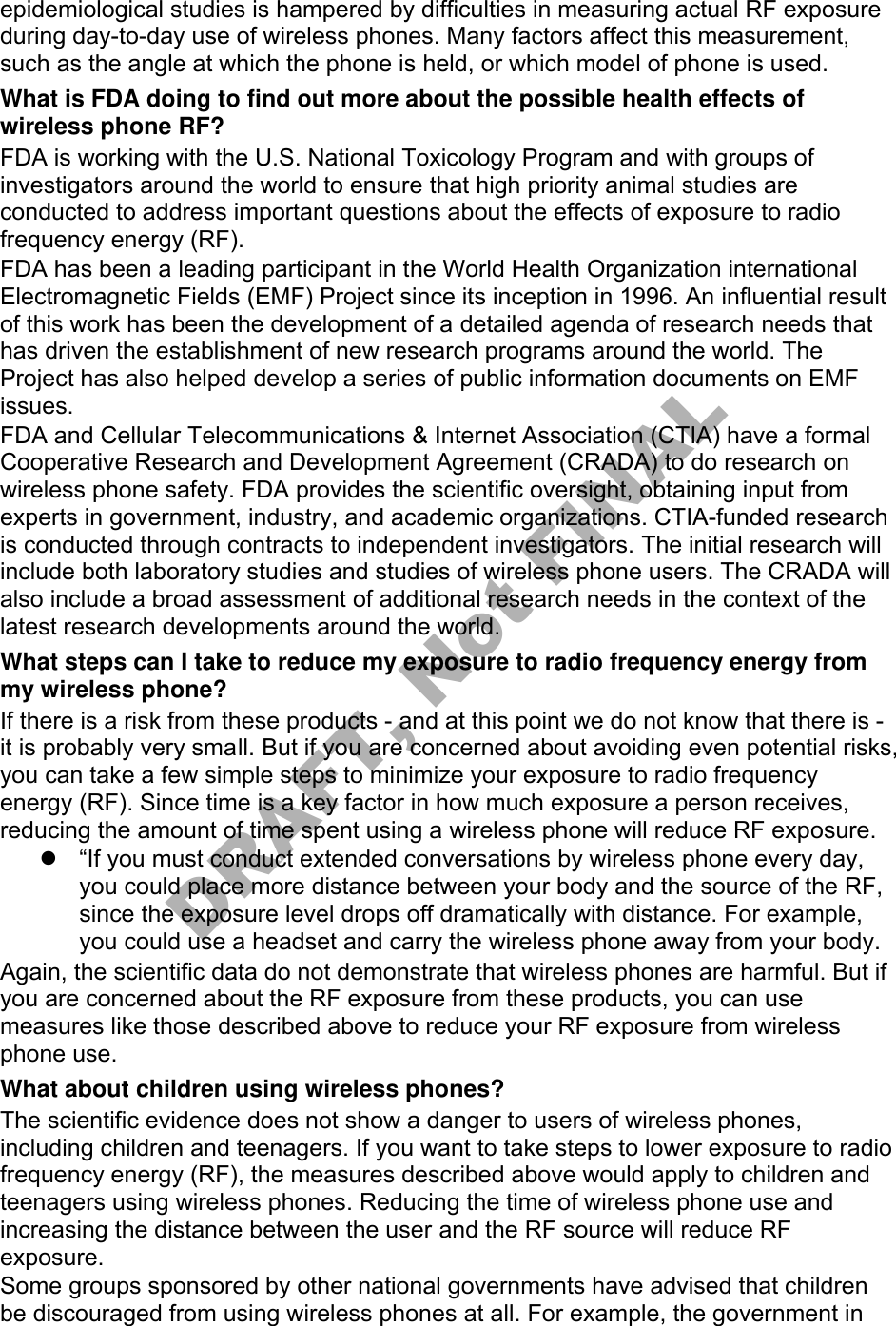 epidemiological studies is hampered by difficulties in measuring actual RF exposure during day-to-day use of wireless phones. Many factors affect this measurement, such as the angle at which the phone is held, or which model of phone is used. What is FDA doing to find out more about the possible health effects of wireless phone RF? FDA is working with the U.S. National Toxicology Program and with groups of investigators around the world to ensure that high priority animal studies are conducted to address important questions about the effects of exposure to radio frequency energy (RF). FDA has been a leading participant in the World Health Organization international Electromagnetic Fields (EMF) Project since its inception in 1996. An influential result of this work has been the development of a detailed agenda of research needs that has driven the establishment of new research programs around the world. The Project has also helped develop a series of public information documents on EMF issues. FDA and Cellular Telecommunications &amp; Internet Association (CTIA) have a formal Cooperative Research and Development Agreement (CRADA) to do research on wireless phone safety. FDA provides the scientific oversight, obtaining input from experts in government, industry, and academic organizations. CTIA-funded research is conducted through contracts to independent investigators. The initial research will include both laboratory studies and studies of wireless phone users. The CRADA will also include a broad assessment of additional research needs in the context of the latest research developments around the world. What steps can I take to reduce my exposure to radio frequency energy from my wireless phone? If there is a risk from these products - and at this point we do not know that there is - it is probably very small. But if you are concerned about avoiding even potential risks, you can take a few simple steps to minimize your exposure to radio frequency energy (RF). Since time is a key factor in how much exposure a person receives, reducing the amount of time spent using a wireless phone will reduce RF exposure. “If you must conduct extended conversations by wireless phone every day,you could place more distance between your body and the source of the RF,since the exposure level drops off dramatically with distance. For example,you could use a headset and carry the wireless phone away from your body.Again, the scientific data do not demonstrate that wireless phones are harmful. But if you are concerned about the RF exposure from these products, you can use measures like those described above to reduce your RF exposure from wireless phone use. What about children using wireless phones? The scientific evidence does not show a danger to users of wireless phones, including children and teenagers. If you want to take steps to lower exposure to radio frequency energy (RF), the measures described above would apply to children and teenagers using wireless phones. Reducing the time of wireless phone use and increasing the distance between the user and the RF source will reduce RF exposure. Some groups sponsored by other national governments have advised that children be discouraged from using wireless phones at all. For example, the government in DRAFT, Not FINAL