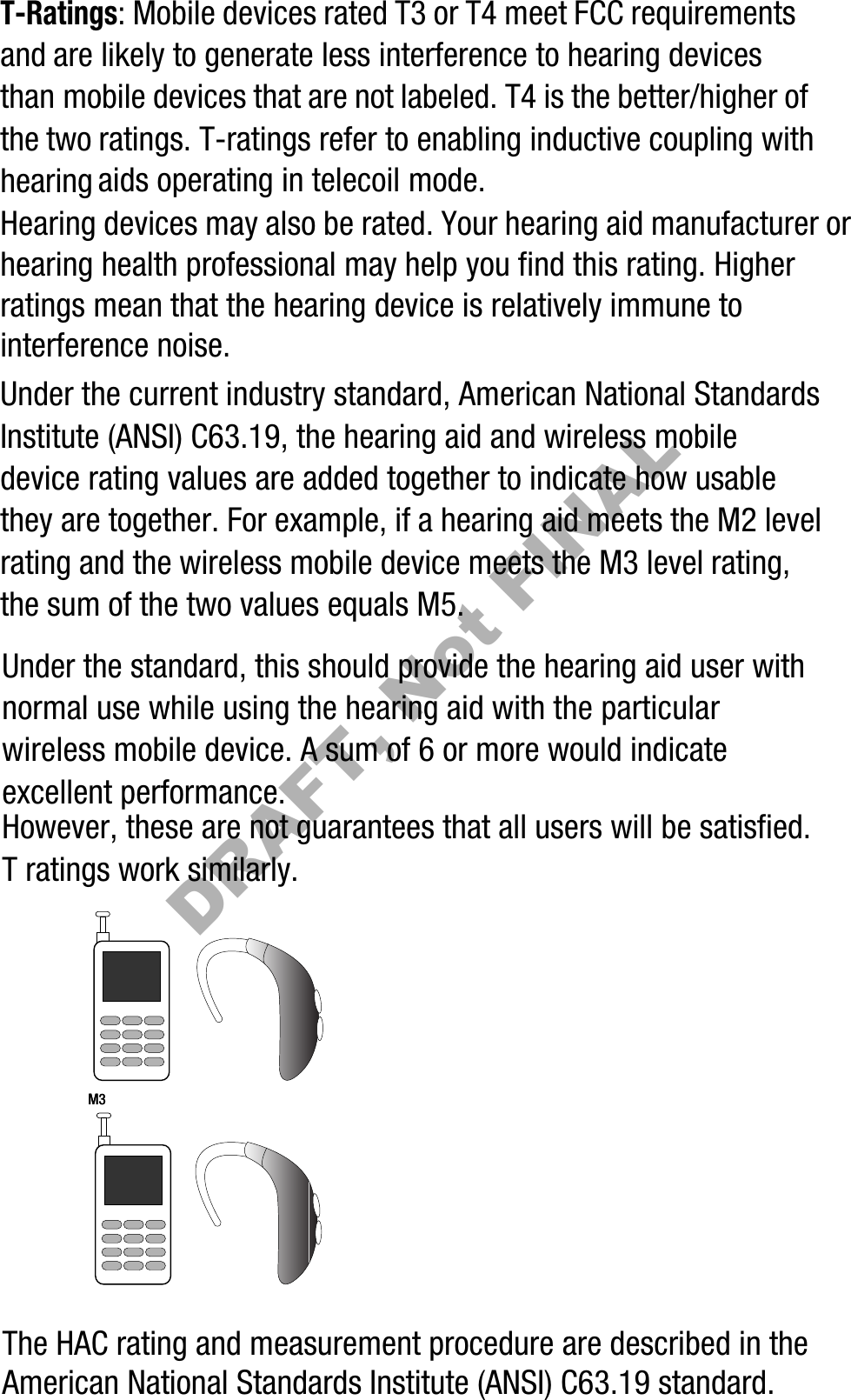T-Ratings: Mobile devices rated T3 or T4 meet FCC requirements and are likely to generate less interference to hearing devices than mobile devices that are not labeled. T4 is the better/higher of the two ratings. T-ratings refer to enabling inductive coupling with hearing aids operating in telecoil mode.Hearing devices may also be rated. Your hearing aid manufacturer or hearing health professional may help you find this rating. Higher ratings mean that the hearing device is relatively immune to interference noise. Under the current industry standard, American National Standards Institute (ANSI) C63.19, the hearing aid and wireless mobile device rating values are added together to indicate how usable they are together. For example, if a hearing aid meets the M2 level rating and the wireless mobile device meets the M3 level rating, the sum of the two values equals M5. Under the standard, this should provide the hearing aid user with normal use while using the hearing aid with the particular wireless mobile device. A sum of 6 or more would indicate excellent performance.  However, these are not guarantees that all users will be satisfied. T ratings work similarly.The HAC rating and measurement procedure are described in the American National Standards Institute (ANSI) C63.19 standard.    M3       M3        DRAFT, Not FINAL