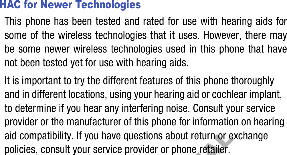 HAC for Newer TechnologiesThis phone has been tested and rated for use with hearing aids for some of the wireless technologies that it uses. However, there may be some newer wireless technologies used in this phone that have not been tested yet for use with hearing aids. It is important to try the different features of this phone thoroughly and in different locations, using your hearing aid or cochlear implant, to determine if you hear any interfering noise. Consult your service provider or the manufacturer of this phone for information on hearing aid compatibility. If you have questions about return or exchange policies, consult your service provider or phone retailer.DRAFT, Not FINAL