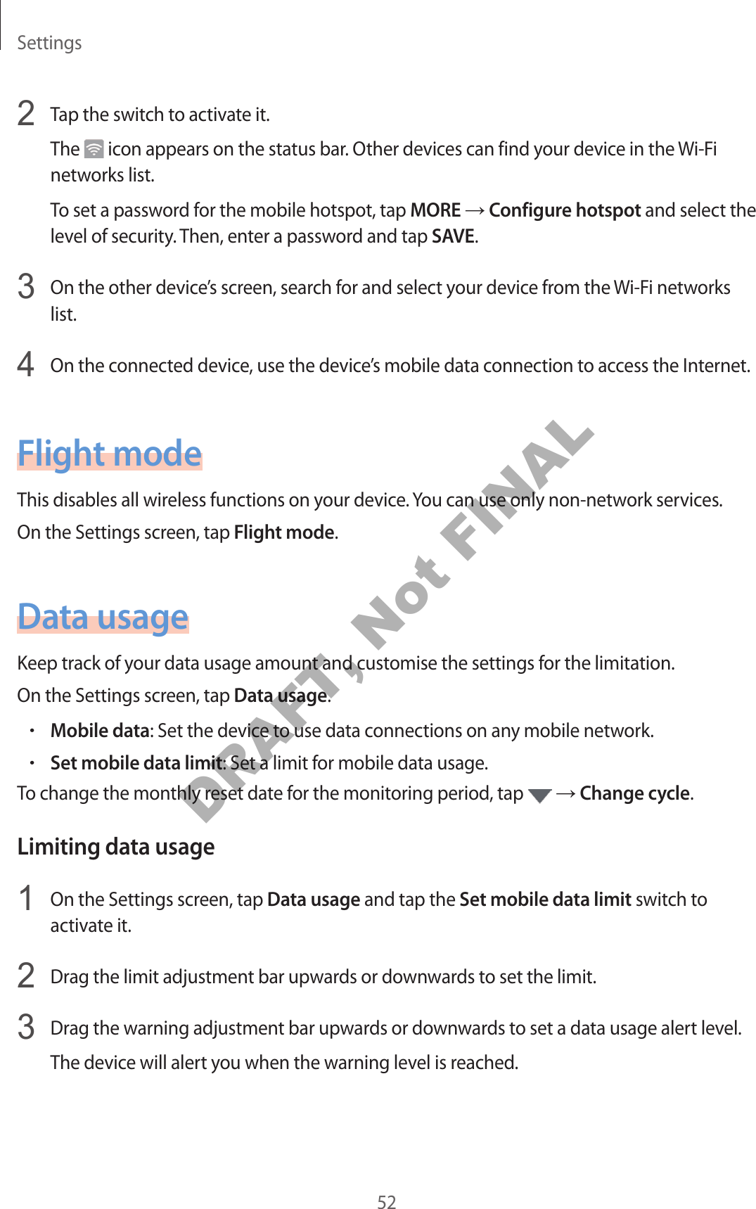 Settings522  Tap the switch to activate it.The   icon appears on the status bar. Other devices can find your devic e in the Wi-Fi networks list.To set a passwor d f or the mobile hotspot, tap MORE → Configur e hotspot and select the level of security. Then, enter a passw or d and tap SAVE.3  On the other device’s screen, search f or and select your devic e fr om the Wi-Fi networks list.4  On the connected device, use the devic e’s mobile data connection to access the Internet.F ligh t modeThis disables all wireless functions on your devic e . You can use only non-network services.On the Settings screen, tap Fligh t mode.Data usageKeep track of your da ta usage amount and cust omise the settings f or the limitation.On the Settings screen, tap Data usage.•Mobile data: Set the device to use data connections on any mobile network.•Set mobile data limit: Set a limit for mobile data usage .To change the monthly reset da te f or the monit oring period, tap   → Change cycle.Limiting data usage1  On the Settings screen, tap Data usage and tap the Set mobile data limit switch to activate it.2  Drag the limit adjustment bar upw ar ds or downwards to set the limit.3  Drag the warning adjustment bar upw ar ds or downwards to set a data usage alert level.The device will alert you when the warning level is r eached .DRAFT, Not FINAL